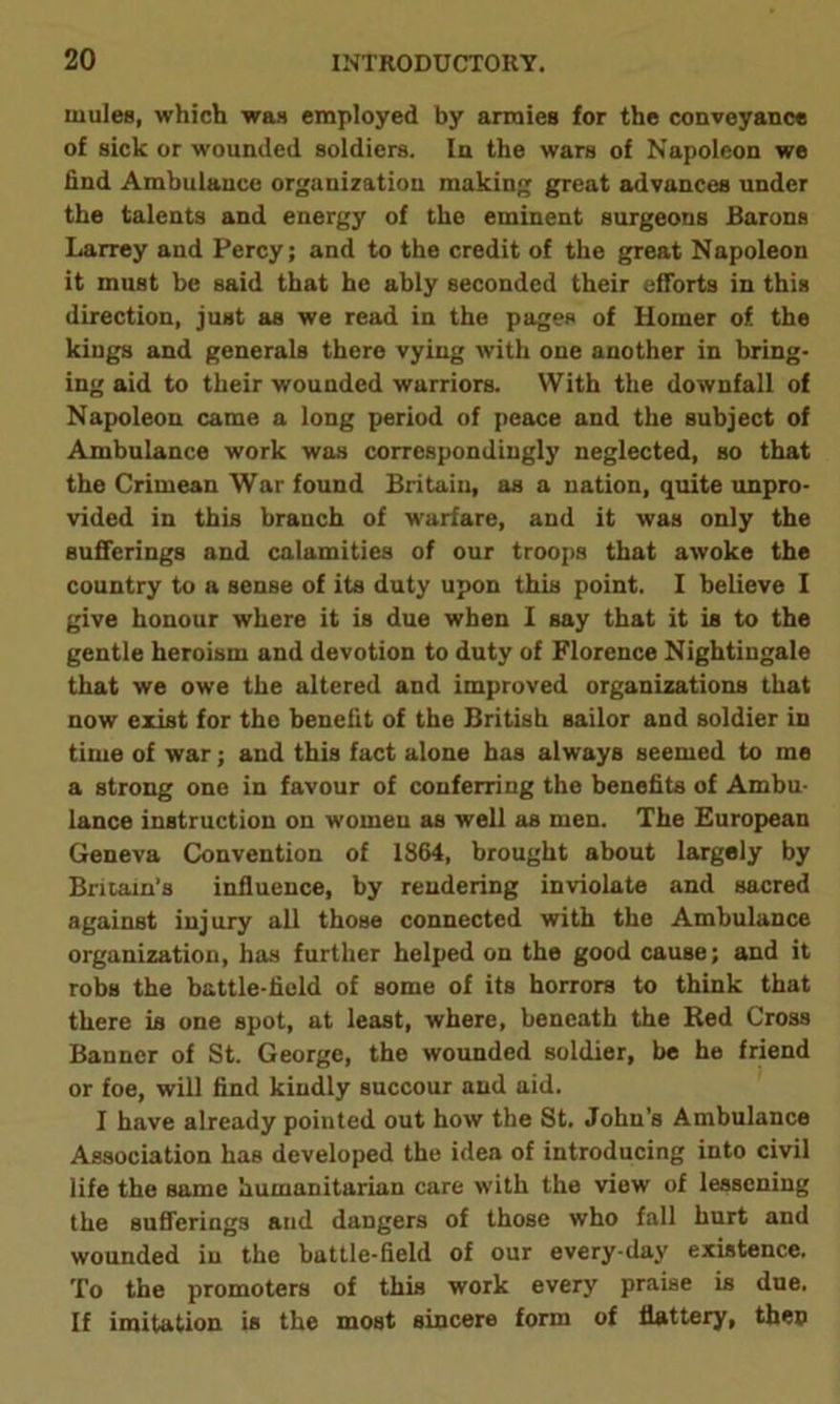 mules, which was employed by armies for the conveyance of sick or wounded soldiers. In the wars of Napoleon we find Ambulance organization making great advances under the talents and energy of the eminent surgeons Barons Larrey and Percy; and to the credit of the great Napoleon it must be said that he ably seconded their efforts in this direction, just as we read in the pages of Homer of the kings and generals there vying with one another in bring- ing aid to their wounded warriors. With the downfall of Napoleon came a long period of peace and the subject of Ambulance work was correspondingly neglected, so that the Crimean War found Britain, as a nation, quite unpro- vided in this branch of warfare, and it was only the sufferings and calamities of our troops that awoke the country to a sense of its duty upon this point. I believe I give honour where it is due when I say that it is to the gentle heroism and devotion to duty of Florence Nightingale that we owe the altered and improved organizations that now exist for the benefit of the British sailor and soldier in time of war; and this fact alone has always seemed to me a strong one in favour of conferring the benefits of Ambu- lance instruction on women as well as men. The European Geneva Convention of 1864, brought about largely by Britain’s influence, by rendering inviolate and sacred against injury all those connected with the Ambulance organization, has further helped on the good cause; and it robs the battle-field of some of its horrors to think that there is one spot, at least, where, beneath the Red Cross Banner of St. George, the wounded soldier, be he friend or foe, will find kindly succour and aid. I have already pointed out how the St. John’s Ambulance Association has developed the idea of introducing into civil life the same humanitarian care with the view of lessening the sufferings and dangers of those who fall hurt and wounded in the battle-field of our every-day existence. To the promoters of this work every praise is due. If imitation is the most sincere form of flattery, then