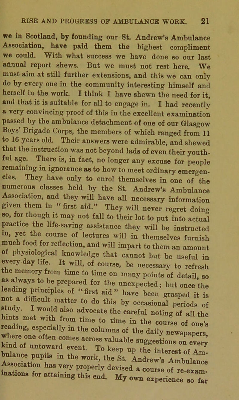 we in Scotland, by founding our St. Andrew’s Ambulance Association, have paid them the highest compliment we could. With what success we have done so our last annual report shews. But we must not rest here. We must aim at still further extensions, and this we can only do by every one in the community interesting himself and herself in the work. I think I have shewn the need for it, and that it is suitable for all to engage in. I had recently a very convincing proof of this in the excellent examination passed by the ambulance detachment of one of our Glasgow Boys’ Brigade Corps, the members of which ranged from 11 to 16 years old. Their answers were admirable, and shewed that the instruction was not beyond lads of even their youth- ful age. There is, in fact, no longer any excuse for people remaining in ignorance as to how to meet ordinary emergen- cies. They have only to enrol themselves in one of the numerous classes held by the St. Andrew’s Ambulance Association, and they will have all necessary information given them in “first aid.” They will never regret doing so, for though it may not fall to their lot to put into actual practice the life-saving assistance they will be instructed m, yet the course of lectures will in themselves furnish much food for reflection, and will impart to them an amount of physiological knowledge that cannot but be useful in every-day life. It will, of course, be necessary to refresh t le memory from time to time on many points of detail, so as always to be prepared for the unexpected; but once the w and-ffinHP 3 °f firSt aid” haVC been W* ^ is I* .““‘ter to do this by occasional periods of studj. I would also advocate the careful noting of all the hints met with from time to time in the course of one’s eadmg, especially in the columns of the daily newspapers where one often comes across valuable suggestions on ever^ Snce T rnt T° k6ep Up the Merest of AZ SociatioS m W°rk’ the St Andrew’a Ambulance Association has very properly devised a course of re-exam- lnations for attaining this end. My own experience so far