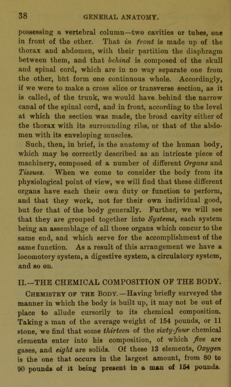 possessing a vertebral column—two cavities or tubes, one in front of the other. That in front is made up of the thorax and abdomen, with their partition the diaphragm between them, and that behind is composed of the skull and spinal cord, which are in no way separate one from the other, hut form one continuous whole. Accordingly, if we were to make a cross slice or transverse section, as it is called, of the trunk, we would have behind the narrow canal of the spinal cord, and in front, according to the level at which the section was made, the broad cavity either of the thorax with its surrounding ribs, or that of the abdo- men with its enveloping muscles. Such, then, in brief, is the anatomy of the human body, which may be correctly described as an intricate piece of machinery, composed of a number of different Organs and Tissues. When we come to consider the body from its physiological point of view, we will find that these different organs have each their own duty or function to perform, and that they work, not for their own individual good, but for that of the body generally. Further, we will see that they are grouped together into Systems, each system being an assemblage of all those organs which concur to the same end, and which serve for the accomplishment of the same function. As a result of this arrangement we have a locomotory system, a digestive system, a circulatory system, and so on. II.—THE CHEMICAL COMPOSITION OF THE BODY. Chemistry of the Body.—Having briefly surveyed the manner in which the body is built up, it may not be out of place to allude cursorily to its chemical composition. Taking a man of the average weight of 154 pounds, or 11 stone, we find that some thirteen of the sixty-four chemical elements enter into his composition, of which five are gases, and eight are solids. Of these 13 elements, Oxygen is the one that occurs in the largest amount, from 80 to 90 pounds of it being present in a man of 154 pounds.