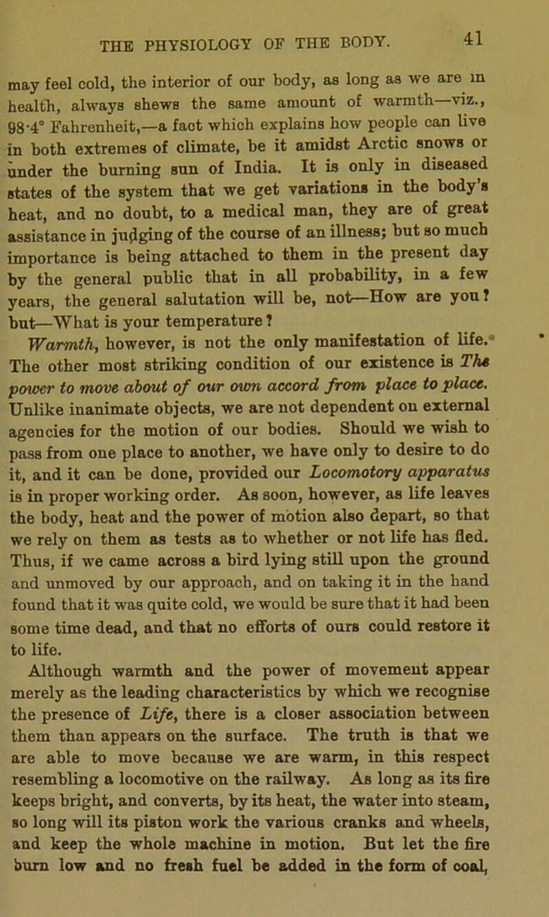 may feel cold, the interior of our body, as long as we are in health, always shews the same amount of warmth viz., 98-4° Fahrenheit,—a fact which explains how people can live in both extremes of climate, be it amidst Arctic snows or under the burning sun of India. It is only in diseased states of the system that we get variations in the body’s heat, and no doubt, to a medical man, they are of great assistance in judging of the course of an illness; but so much importance is being attached to them in the present day by the general public that in all probability, in a few years, the general salutation will be, not—How are you ? but—What is your temperature ? Warmth, however, is not the only manifestation of life.- The other most striking condition of our existence is The power to move about of our own accord from place to place. Unlike inanimate objects, we are not dependent on external agencies for the motion of our bodies. Should we wish to pass from one place to another, we have only to desire to do it, and it can be done, provided our Locomotory apparatus is in proper working order. As soon, however, as life leaves the body, heat and the power of motion also depart, so that we rely on them as tests as to whether or not life has fled. Thus, if we came across a bird lying still upon the ground and unmoved by our approach, and on taking it in the hand found that it was quite cold, we would be sure that it had been some time dead, and that no efforts of ours could restore it to life. Although warmth and the power of movement appear merely as the leading characteristics by which we recognise the presence of Life, there is a closer association between them than appears on the surface. The truth is that we are able to move because we are warm, in this respect resembling a locomotive on the railway. As long as its fire keeps bright, and converts, by its heat, the water into steam, so long will its piston work the various cranks and wheels, and keep the whole machine in motion. But let the fire bum low and no fresh fuel he added in the form of coal,
