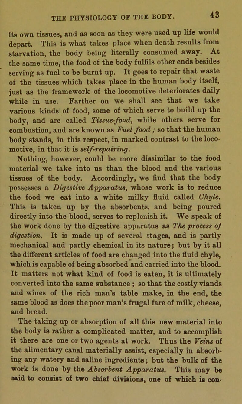 Its own tissues, and as soon as they were used up life would depart. This is what takes place when death results from starvation, the body being literally consumed away. At the same time, the food of the body fulfils other ends besides serving as fuel to be burnt up. It goes to repair that waste of the tissues which takes place in the human body itself, just as the framework of the locomotive deteriorates daily while in use. Farther on we shall see that we take various kinds of food, some of which serve to build up the body, and are called Tissue-food, while others serve for combustion, and are known as Fuel food ; so that the human body stands, in this respect, in marked contrast to the loco- motive, in that it is self-repairing. Nothing, however, could be more dissimilar to the food material we take into us than the blood and the various tissues of the body. Accordingly, we find that the body possesses a Digestive Apparatus, whose work is to reduce the food we eat into a white milky fluid called Chyle. This is taken up by the absorbents, and being poured directly into the blood, serves to replenish it. We speak of the work done by the digestive apparatus as The process oj digestion. It is made up of several stages, and is partly mechanical and partly chemical in its nature; but by it all the different articles of food are changed into the fluid chyle, which is capable of being absorbed and carried into the blood. It matters not what kind of food is eaten, it is ultimately converted into the same substance ; so that the costly viands and wines of the rich man’s table make, in the end, the same blood as does the poor man’s frugal fare of milk, cheese, and bread. The taking up or absorption of all this new material into the body is rather a complicated matter, and to accomplish it there are one or two agents at work. Thus the Veins of the alimentary canal materially assist, especially in absorb- ing any watery and saline ingredients; but the bulk of the work is done by the Absorbent Apparatus. This may be naid to consist of two chief divisions, one of which is con-