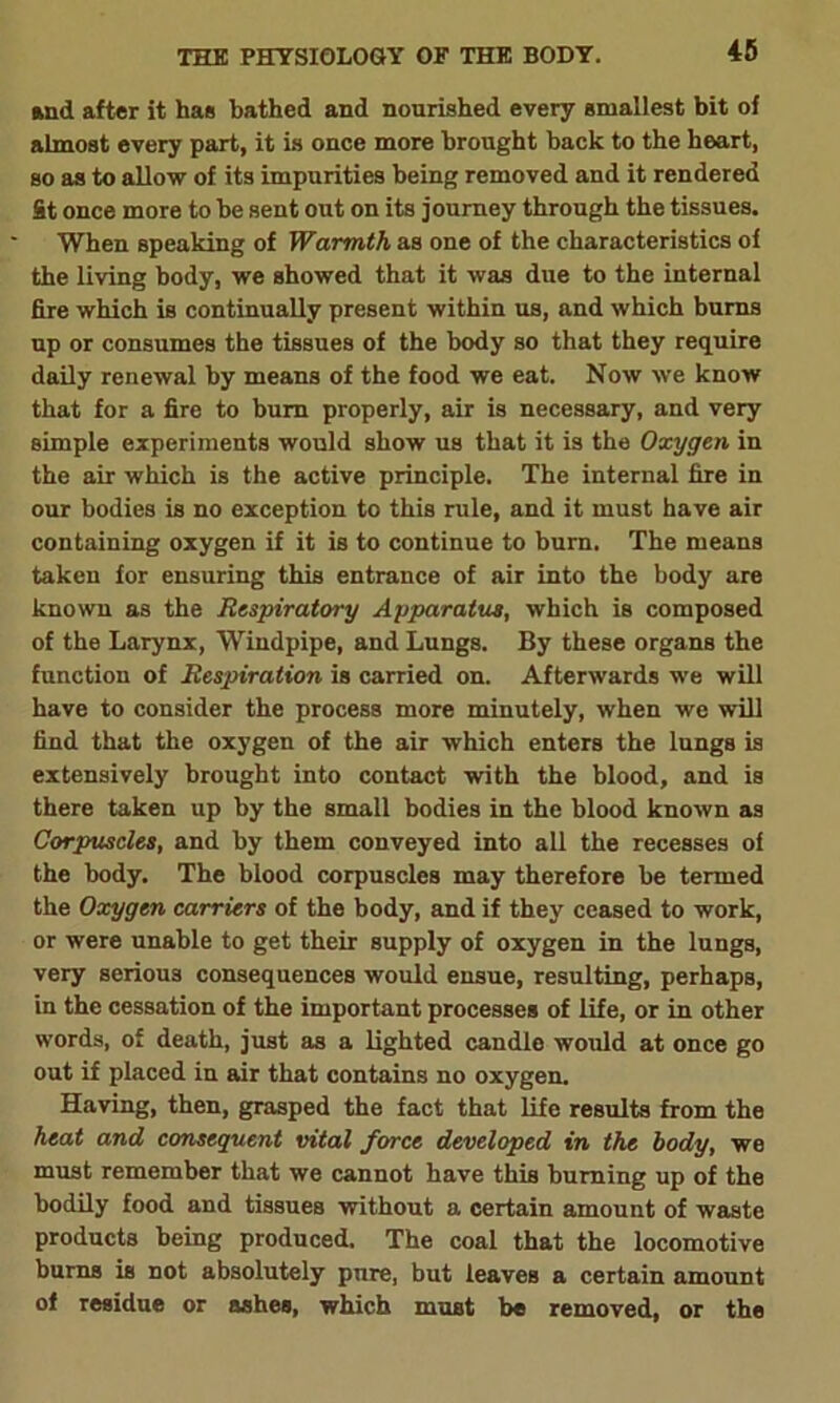 and after it has bathed and nourished every smallest bit of almost every part, it is once more brought back to the heart, so as to allow of its impurities being removed and it rendered St once more to he sent out on its journey through the tissues. When speaking of Warmth as one of the characteristics of the living body, we showed that it was due to the internal fire which is continually present within us, and which burns np or consumes the tissues of the body so that they require daily renewal by means of the food we eat. Now we know that for a fire to bum properly, air is necessary, and very simple experiments would show us that it is the Oxygen in the air which is the active principle. The internal fire in our bodies is no exception to this rule, and it must have air containing oxygen if it is to continue to bum. The means taken for ensuring this entrance of air into the body are known as the Respiratory Apparatus, which is composed of the Larynx, Windpipe, and Lungs. By these organs the function of Respiration is carried on. Afterwards we will have to consider the process more minutely, when we will find that the oxygen of the air which enters the lungs is extensively brought into contact with the blood, and is there taken up by the small bodies in the blood known as Corpuscles, and by them conveyed into all the recesses of the body. The blood corpuscles may therefore be termed the Oxygen carriers of the body, and if they ceased to work, or were unable to get their supply of oxygen in the lungs, very serious consequences would ensue, resulting, perhaps, in the cessation of the important processes of life, or in other words, of death, just as a lighted candle would at once go out if placed in air that contains no oxygen. Having, then, grasped the fact that life results from the heat and consequent vital force developed in the body, we must remember that we cannot have this burning up of the bodily food and tissues without a certain amount of waste products being produced. The coal that the locomotive burns is not absolutely pure, but leaves a certain amount of residue or ashes, which must be removed, or the