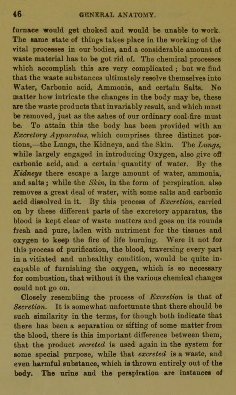furnace would get choked and would be unable to work. The same state of things takes place in the working of the vital processes in our bodies, and a considerable amount of waste material has to be got rid of. The chemical processes which accomplish this are very complicated; but we find that the waste substances ultimately resolve themselves into Water, Carbonic acid, Ammonia, and certain Salts. No matter how intricate the changes in the body may be, these are the waste products that invariably result, and which mnst be removed, just as the ashes of our ordinary coal-fire must be. To attain this the body has been provided with an Excretory Apparatus, which comprises three distinct por- tions,—the Lungs, the Kidneys, and the Skin. The Lungs, while largely engaged in introducing Oxygen, also give ofl carbonic acid, and a certain quantity of water. By the Kidneys there escape a large amount of water, ammonia, and salts; while the Skin, in the form of perspiration, also removes a great deal of water, with some salts and carbonic acid dissolved in it. By this process of Excretion, carried on by these different parts of the excretory apparatus, the blood is kept clear of waste matters and goes on its rounds fresh and pure, laden with nutriment for the tissues and oxygen to keep the fire of life burning. Were it not for this process of purification, the blood, traversing every part in a vitiated and unhealthy condition, would be quite in- capable of furnishing the oxygen, which is so necessary for combustion, that without it the various chemical changes could not go on. Closely resembling the process of Excretion is that of Secretion. It is somewhat unfortunate that there should be such similarity in the terms, for though both indicate that there has been a separation or sifting of some matter from the blood, there is this important difference between them, that the product secreted is used again in the system for some special purpose, while that excreted is a waste, and even harmful substance, which is thrown entirely out of the body. The urine and the perspiration are instances of