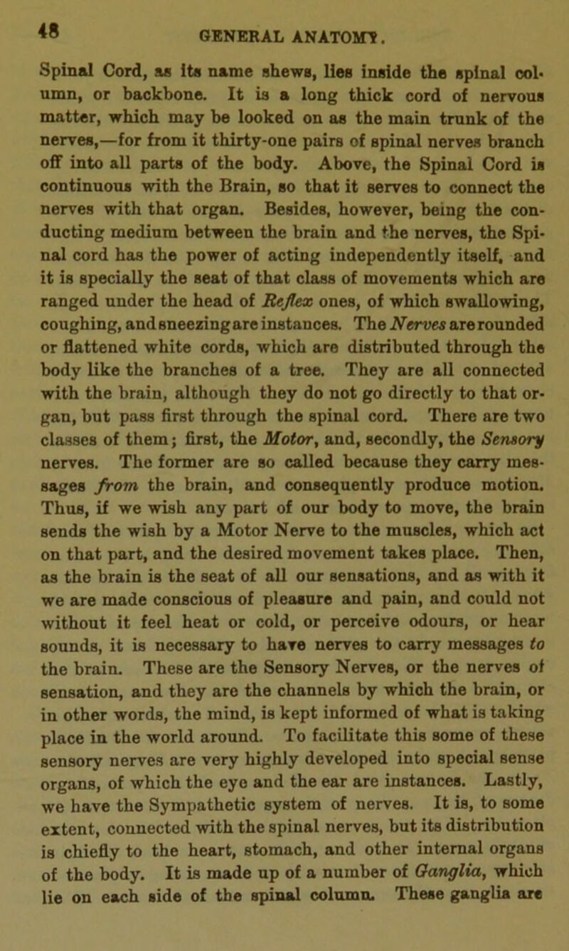 Spinal Cord, as its name shews, lies inside the spinal col- umn, or backbone. It is a long thick cord of nervous matter, which may he looked on as the main trunk of the nerves,—for from it thirty-one pairs of spinal nerves branch off into all parts of the body. Above, the Spinal Cord is continuous with the Brain, so that it serves to connect the nerves with that organ. Besides, however, being the con- ducting medium between the brain and the nerves, the Spi- nal cord has the power of acting independently itself, and it is specially the seat of that class of movements which are ranged under the head of Reflex ones, of which swallowing, coughing, and sneezingare instances. The Nerves are rounded or flattened white cords, which are distributed through the body like the branches of a tree. They are all connected with the brain, although they do not go directly to that or- gan, but pass first through the spinal cord. There are two classes of them; first, the Motor, and, secondly, the Sensory nerves. The former are so called because they carry mes- sages from, the brain, and consequently produce motion. Thus, if we wish any part of our body to move, the brain sends the wish by a Motor Nerve to the muscles, which act on that part, and the desired movement takes place. Then, as the brain is the seat of all our sensations, and as with it we are made conscious of pleasure and pain, and could not without it feel heat or cold, or perceive odours, or hear sounds, it is necessary to have nerves to carry messages to the brain. These are the Sensory Nerves, or the nerves of sensation, and they are the channels by which the brain, or in other words, the mind, is kept informed of what is taking place in the world around. To facilitate this some of these sensory nerves are very highly developed into special sense organs, of which the eye and the ear are instances. Lastly, we have the Sympathetic system of nerves. It is, to some extent, connected with the spinal nerves, but its distribution is chiefly to the heart, stomach, and other internal organs of the body. It is made up of a number of Ganglia, which lie on each side of the spinal column. These ganglia are