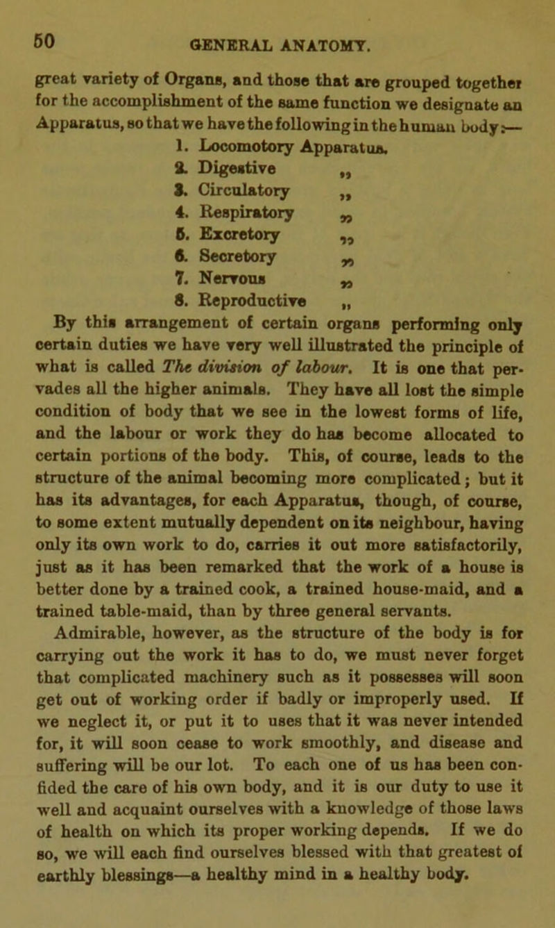 great variety of Organa, and those that are grouped together for the accomplishment of the same function we designate an Apparatus, so that we have the following in the h umau body: 1. Locomotory Apparatus. 2. Digestive ,, 3. Circulatory „ 4. Respiratory „ 6. Excretory „ 6. Secretory „ 7. Nervous „ 8. Reproductive „ By this arrangement of certain organs performing only certain duties we have very well illustrated the principle of what is called The division of labour. It is one that per- vades all the higher animals. They have all lost the simple condition of body that we see in the lowest forms of life, and the labour or work they do has become allocated to certain portions of the body. This, of course, leads to the structure of the animal becoming more complicated; but it has its advantages, for each Apparatus, though, of course, to some extent mutually dependent on its neighbour, having only its own work to do, carries it out more satisfactorily, just as it has been remarked that the work of a house is better done by a trained cook, a trained house-maid, and a trained table-maid, than by three general servants. Admirable, however, as the structure of the body is for carrying out the work it has to do, we must never forget that complicated machinery such as it possesses will soon get out of working order if badly or improperly used. If we neglect it, or put it to uses that it was never intended for, it will soon cease to work smoothly, and disease and suffering will be our lot. To each one of us has been con- fided the care of his own body, and it is our duty to use it well and acquaint ourselves with a knowledge of those laws of health on which its proper working depends. If we do so, we will each find ourselves blessed with that greatest of earthly blessings—a healthy mind in a healthy body.