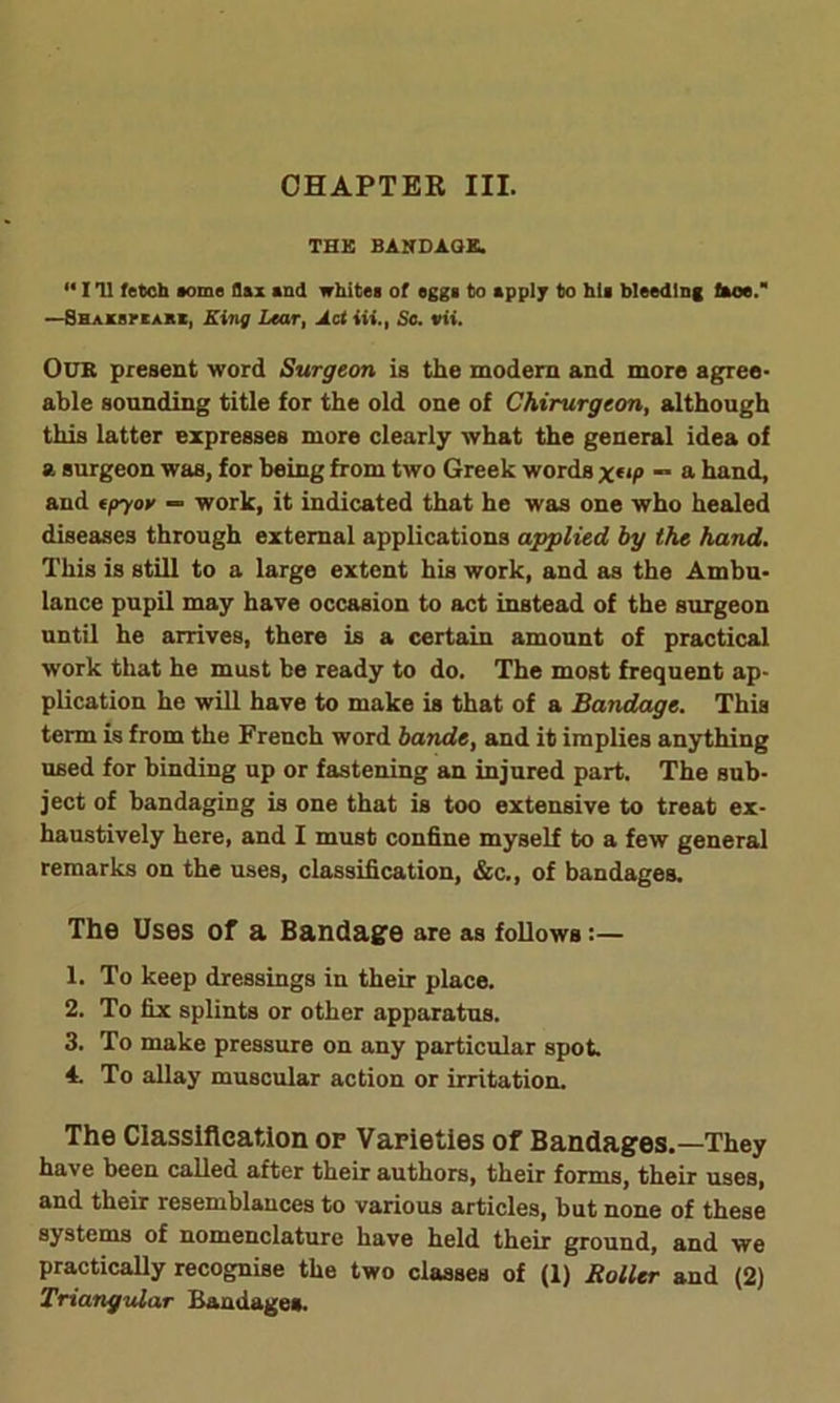 CHAPTER III. THE BANDAGE. “ I 'll fetch aome flax and whites of eggs to apply to his bleeding faoe. —Shaksi'Eabi, King Lear, Act Hi., Sc. vii. OuK present word Surgeon is the modern and more agree- able sounding title for the old one of Chirurgeon, although this latter expresses more clearly what the general idea of a surgeon was, for being from two Greek words x(lP “ a hand, and epyoy — work, it indicated that he was one who healed diseases through external applications applied by the hand. This is still to a large extent his work, and as the Ambu- lance pupil may have occasion to act instead of the surgeon until he arrives, there is a certain amount of practical work that he must be ready to do. The most frequent ap- plication he will have to make is that of a Bandage. This term is from the French word bande, and it implies anything used for binding up or fastening an injured part. The sub- ject of bandaging is one that is too extensive to treat ex- haustively here, and I must confine myself to a few general remarks on the uses, classification, &c., of bandages. The Uses of a Bandage are as follows 1. To keep dressings in their place. 2. To fix splints or other apparatus. 3. To make pressure on any particular spot. 4. To allay muscular action or irritation. The Classification op Varieties of Bandages.—They have been called after their authors, their forms, their uses, and their resemblances to various articles, but none of these systems of nomenclature have held their ground, and we practically recognise the two classes of (1) Boiler and (2) Triangular Bandage*.