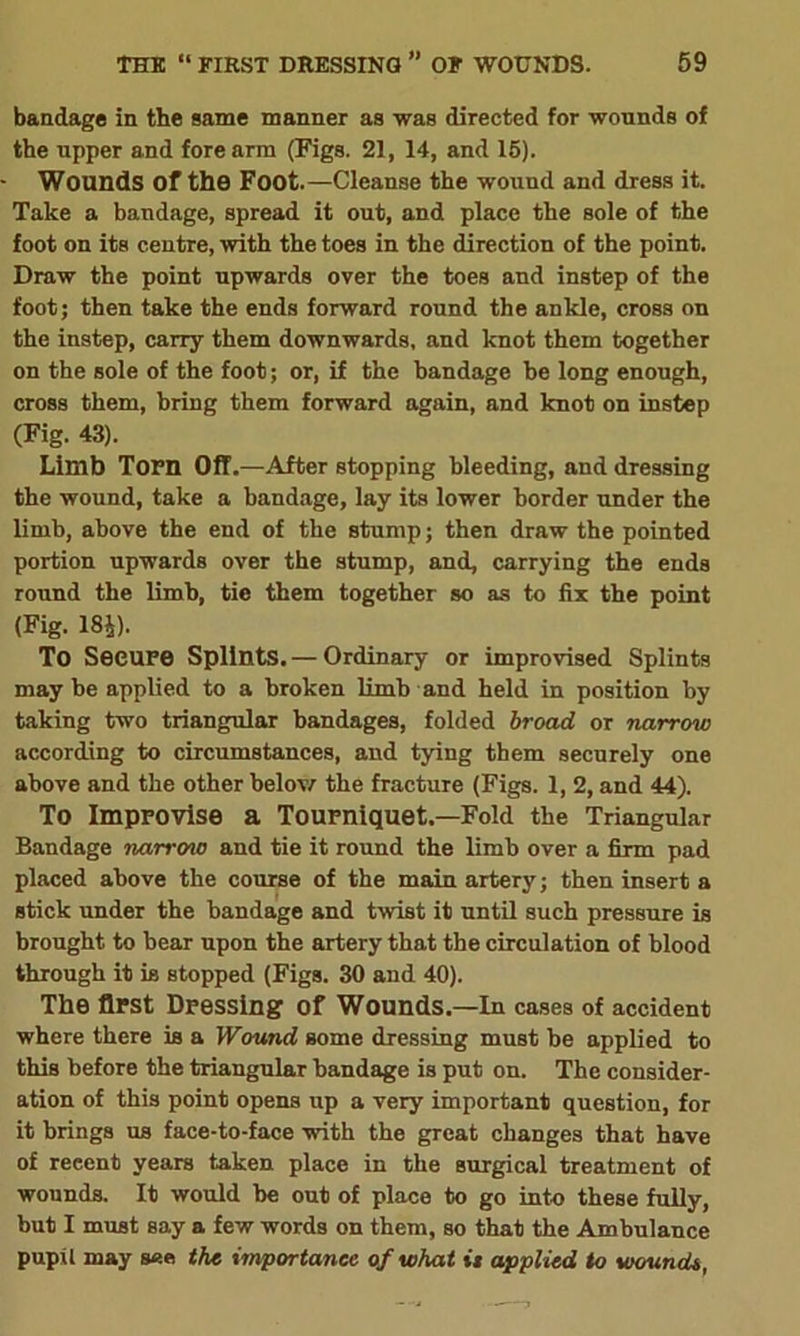 bandage in the same manner as was directed for wounds of the upper and fore arm (Figs. 21, 14, and 15). Wounds Of the Foot.—Cleanse the wound and dress it. Take a bandage, spread it out, and place the sole of the foot on its centre, with the toes in the direction of the point. Draw the point upwards over the toes and instep of the foot; then take the ends forward round the ankle, cross on the instep, carry them downwards, and knot them together on the sole of the foot; or, if the bandage be long enough, cross them, bring them forward again, and knot on instep (Fig. 43). Limb Torn Off.—After stopping bleeding, and dressing the wound, take a bandage, lay its lower border under the limb, above the end of the stump; then draw the pointed portion upwards over the stump, and, carrying the ends round the limb, tie them together so as to fix the point (Fig. 184). To Secure Splints.— Ordinary or improvised Splints maybe applied to a broken limb and held in position by taking two triangular bandages, folded broad or narrow according to circumstances, and tying them securely one above and the other below the fracture (Figs. 1, 2, and 44). To Improvise a Tourniquet.—Fold the Triangular Bandage narrcno and tie it round the limb over a firm pad placed above the course of the main artery; then insert a stick under the bandage and twist it until such pressure is brought to bear upon the artery that the circulation of blood through it is stopped (Figs. 30 and 40). The first Dressing of Wounds.—In cases of accident where there is a Wound some dressing must be applied to this before the triangular bandage is put on. The consider- ation of this point opens up a very important question, for it brings us face-to-face with the great changes that have of recent years taken place in the surgical treatment of wounds. It would he out of place to go into these fully, but I must say a few words on them, so that the Ambulance pupil may see the importance of what is applied to wounds,