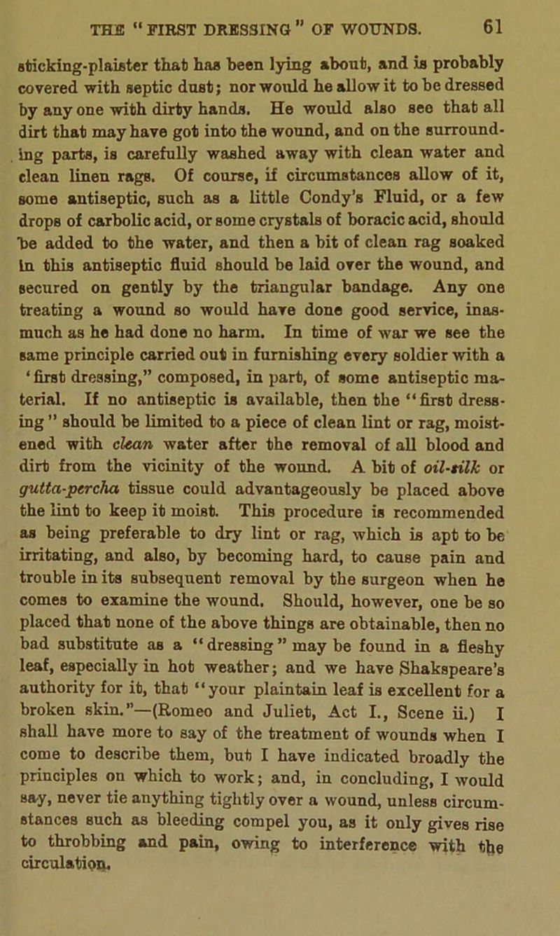 sticking-plaister that has been lying about, and is probably covered with septic dust; nor would he allow it to be dressed by any one with dirty hands. He would also seo that all dirt that may have got into the wound, and on the surround- ing parts, is carefully washed away with clean water and clean linen rags. Of course, if circumstances allow of it, some antiseptic, such as a little Condy’s Fluid, or a few drops of carbolic acid, or some crystals of boracic acid, should 'be added to the water, and then a bit of clean rag soaked In this antiseptic fluid should be laid over the wound, and secured on gently by the triangular bandage. Any one treating a wound so would have done good service, inas- much as he had done no harm. In time of war we see the same principle carried out in furnishing every soldier with a * first dressing,” composed, in part, of some antiseptic ma- terial. If no antiseptic is available, then the “first dress- ing ” should be limited to a piece of clean lint or rag, moist- ened with clean water after the removal of all blood and dirt from the vicinity of the wound. A. bit of oil-tilk or gutta-percha tissue could advantageously be placed above the lint to keep it moist. This procedure is recommended as being preferable to dry lint or rag, which is apt to be irritating, and also, by becoming hard, to cause pain and trouble in its subsequent removal by the surgeon when he comes to examine the wound. Should, however, one be so placed that none of the above things are obtainable, then no bad substitute as a “dressing” may be found in a fleshy leaf, especially in hot weather; and we have Shakspeare’s authority for it, that ‘ ‘ your plain tain leaf is excellent for a broken skin.’’—(Romeo and Juliet, Act I., Scene ii.) I shall have more to say of the treatment of wounds when I come to describe them, but I have indicated broadly the principles on which to work; and, in concluding, I would say, never tie anything tightly over a wound, unless circum- stances such as bleeding compel you, as it only gives rise to throbbing and pain, owing to interference with the circulation.