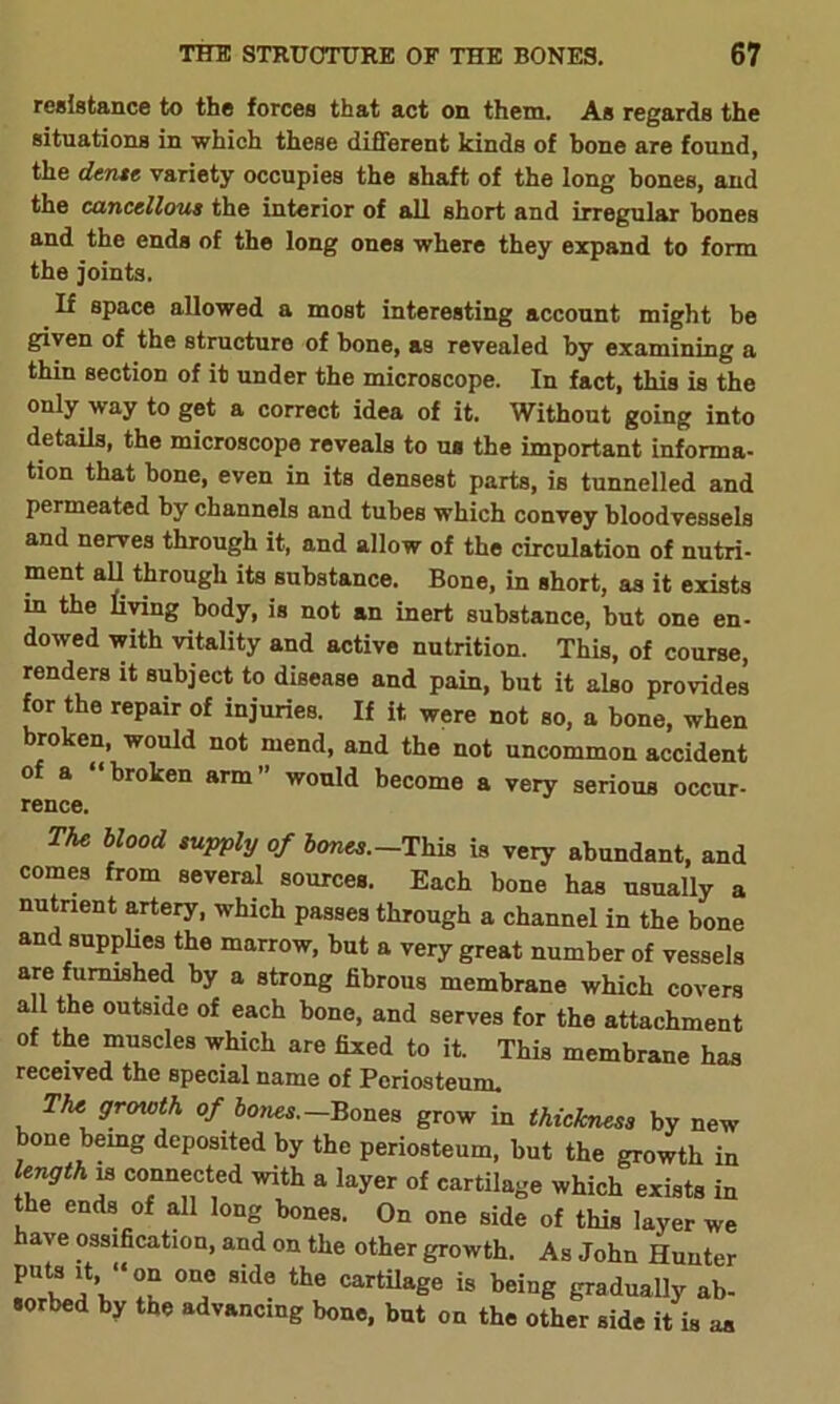 resistance to the forces that act on them. As regards the situations in which these different kinds of hone are found, the dense variety occupies the shaft of the long bones, and the cancellous the interior of all short and irregular bones and the ends of the long ones where they expand to form the joints. If space allowed a most interesting account might be given of the structure of bone, as revealed by examining a thin section of it under the microscope. In fact, this is the only way to get a correct idea of it. Without going into details, the microscope reveals to us the important informa- tion that hone, even in its densest parts, is tunnelled and permeated by channels and tubes which convey bloodvessels and nerves through it, and allow of the circulation of nutri- ment all through its substance. Bone, in short, as it exists in the living body, is not an inert substance, but one en- dowed with vitality and active nutrition. This, of course, renders it subject to disease and pain, but it also provides for the repair of injuries. If it were not so, a bone, when broken, would not mend, and the not uncommon accident of a “broken arm” would become a very serious occur- rence. The blood suPPty of bones.—This is very abundant, and comes from several sources. Each bone has usually a nutrient artery, which passes through a channel in the bone and supplies the marrow, but a very great number of vessels are furnished by a strong fibrous membrane which covers all the outside of each bone, and serves for the attachment of the muscles which are fixed to it. This membrane has received the special name of Periosteum. The growth of bones.— Bones grow in thickness by new bone bemg deposited by the periosteum, but the growth in length is connected with a layer of cartilage which exists in the ends of all long bones. On one side of this layer we have ossification, and on the other growth. As John Hunter PUtK WZ T Side the CartUage is beig gradually ab- sorbed by the advancing bone, but on the other side it is as