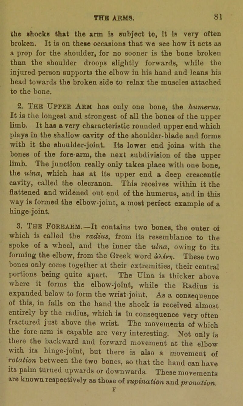 the shocks that the arm is subject to, It is very often broken. It is on these occasions that we see how it acts as a prop for the shoulder, for no sooner is the bone broken than the shoulder droops slightly forwards, while the injured person supports the elbow in his hand and leans his head towards the broken side to relax the muscles attached to the bone. 2. The Upper Arm has only one bone, the humerus. It is the longest and strongest of all the bone* of the upper limb. It has a very characteristic rounded upper end which plays in the shallow cavity of the shoulder-blade and forms with it the shoulder-joint. Its lower end joins with the bones of the fore-arm, the next subdivision of the upper limb. The junction really only takes place with one bone, the ulna, which has at its upper end a deep crescentic cavity, called the olecranon. This receives within it the flattened and widened out end of the humerus, and in this way is formed the elbow-joint, a most perfect example of a hinge-joint. 3. The Forearm.—It contains two bones, the outer of which is called the radius, from its resemblance to the spoke of a wheel, and the inner the ulna, owing to its forming the elbow, from the Greek word These two bones only come together at their extremities, their central portions being quite apart. The Ulna is thicker above where it forms the elbow-joint, while the Radius is expanded below to form the wrist-joint. As a consequence of this, in falls on the hand the shock is received almost entirely by the radius, which is in consequence very often fractured just above the wrist The movements of which the fore arm is capable are very interesting. Not only is there the backward and forward movement at the elbow with its hinge-joint, but there is also a movement of rotation between the two bones, so that the hand can have its palm turned upwards or downwards. These movements are known respectively as those of supination and pronation.