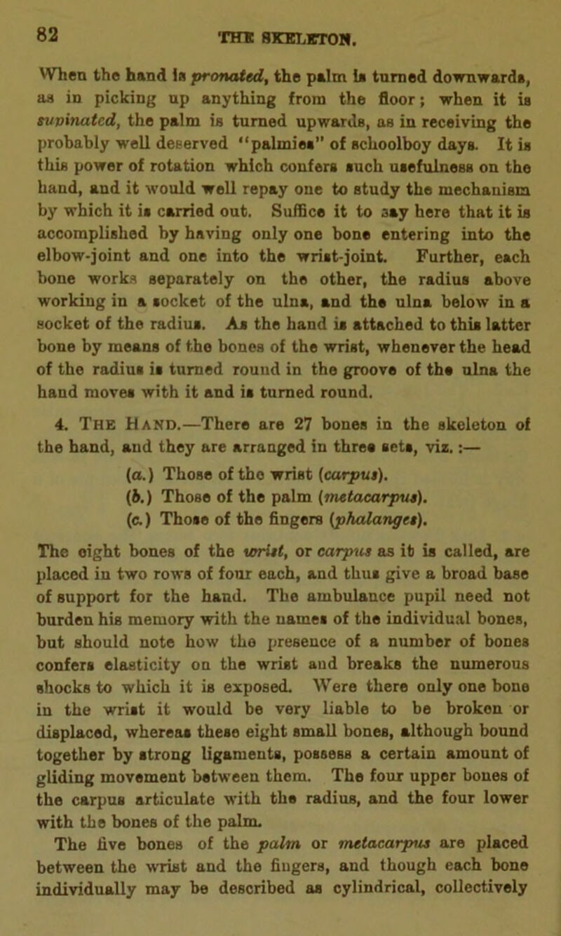 When the hand is pronated, the palm Is turned downward*, as in picking up anything from the floor; when it is supinated, the palm is turned upwards, as in receiving the probably well deserved “palmiea” of schoolboy days. It is this power of rotation which confers such usefulness on the hand, and it would well repay one to study the mechanism by which it is carried out. Suffice it to aay here that it is accomplished by having only one bone entering into the elbow-joint and one into the wrist-joint. Further, each bone works separately on the other, the radius above working in a socket of the ulna, and the ulna below in a socket of the radius. As the hand is attached to this latter bone by means of the bones of the wrist, whenever the head of the radius is turned round in the groove of the ulna the hand moves with it and is turned round. 4. The Hand.—There are 27 bones in the skeleton of the hand, and they are arranged in three sets, viz.:— (a.) Those of tho wrist (carpus). (b.) Those of the palm (metacarpus). (c.) Those of the fingers (phalanges). The eight bones of the wrist, or carpus as it is called, are placed in two rows of four each, and thus give a broad base of support for the hand. The ambulance pupil need not burden his memory with the uames of the individual bones, but should note how the presence of a number of bones confers elasticity on the wrist and breaks the numerous shocks to which it is exposed. Were there only one bone in the wrist it would be very liable to be brokon or displaced, whereas these eight small bones, although bound together by strong ligaments, possess a certain amount of gliding movement between them. The four upper bones of the carpus articulate with the radius, and the four lower with the bones of the palm. The live bones of the palm or metacarpus are placed between the wrist and the fiugers, and though each bone individually may be described as cylindrical, collectively