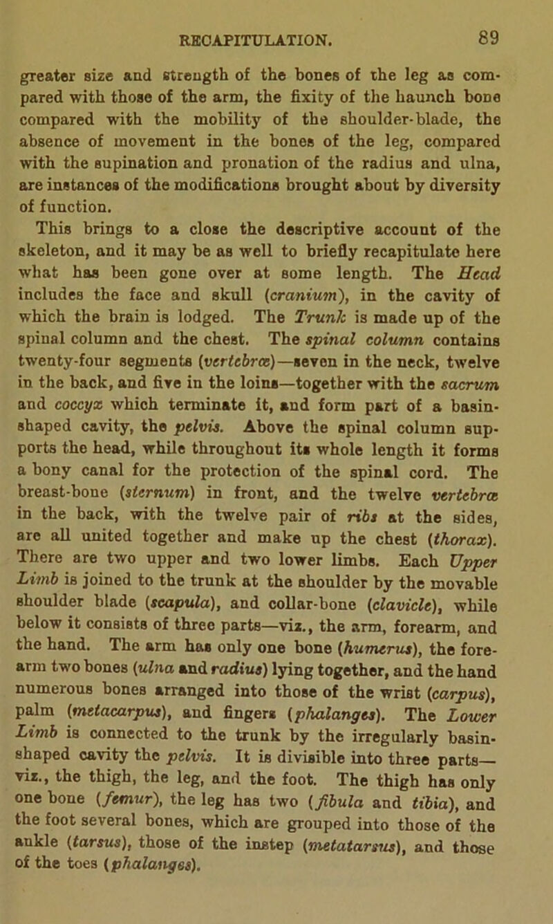 greater size and strength of the bones of the leg as com- pared with those of the arm, the fixity of the haunch boDe compared with the mobility of the shoulder-blade, the absence of movement in the bones of the leg, compared with the supination and pronation of the radius and ulna, are instances of the modifications brought about by diversity of function. This brings to a close the descriptive account of the skeleton, and it may be as well to briefly recapitulate here what has been gone over at some length. The Head includes the face and skull (cranium), in the cavity of which the brain is lodged. The Trunk is made up of the spinal column and the chest. The spinal column contains twenty-four segments (vertebra)—seven in the neck, twelve in the back, and five in the loins—together with the sacrum and coccyx which terminate it, and form part of a basin- shaped cavity, the pelvis. Above the spinal column sup- ports the head, while throughout its whole length it forms a bony canal for the protection of the spinal cord. The breast-bone (sternum) in front, and the twelve vertebra in the back, with the twelve pair of ribs at the sides, are all united together and make up the chest (thorax). There are two upper and two lower limbs. Each Upper Limb is joined to the trunk at the shoulder by the movable shoulder blade (scapula), and collar-bone (clavicle), while below it consists of three parts—viz., the arm, forearm, and the hand. The arm has only one bone (humerus), the fore- arm two bones (ulna and radius) lying together, and the hand numerous bones arranged into those of the wrist (carpus), palm (metacarpus), and fingers (phalanges). The Lower Limb is connected to the trunk by the irregularly basin- shaped cavity the pelvis. It is divisible into three parts viz., the thigh, the leg, and the foot. The thigh has only one bone (femur), the leg has two (fibula and tibia), and the foot several bones, which are grouped into those of the aukle (tarsus), those of the instep (metatarsus), and those of the toes (phalanges).