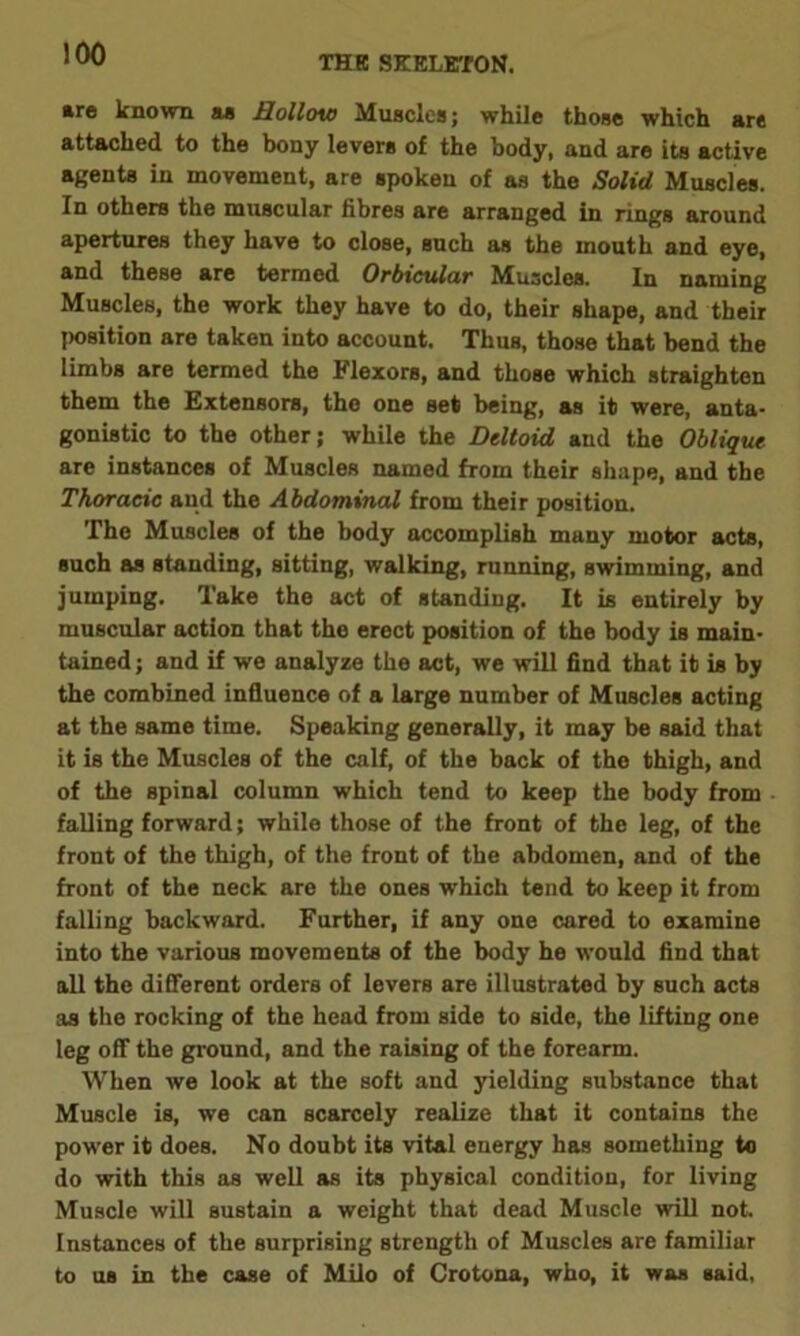 THE SKELETON. are known as Hollow Muscles; while those which are attached to the bony levers of the body, and are its active agents in movement, are spoken of as the Solid Muscles. In others the muscular fibres are arranged in rings around apertures they have to close, such as the mouth and eye, and these are termed Orbicular Muscles. In naming Muscles, the work they have to do, their shape, and their jwsition are taken into account. Thus, those that bend the limbs are termed the Flexors, and those which straighten them the Extensors, the one set being, as it were, anta- gonistic to the other; while the Deltoid and the Oblique are instances of Muscles named from their shape, and the Thoracic and the Abdominal from their position. The Muscles of the body accomplish many motor acts, such as standing, sitting, walking, running, swimming, and jumping. Take the act of standing. It is entirely by muscular action that the erect position of the body is main- tained ; and if we analyze the act, we will find that it is by the combined influence of a large number of Muscles acting at the same time. Speaking generally, it may be said that it is the Muscles of the calf, of the back of the thigh, and of the spinal column which tend to keep the body from falling forward; while those of the front of the leg, of the front of the thigh, of the front of the abdomen, and of the front of the neck are the ones which tend to keep it from falling backward. Further, if any one cared to examine into the various movements of the body he would find that all the different orders of levers are illustrated by such acts as the rocking of the head from side to side, the lifting one leg off the ground, and the raising of the forearm. When we look at the soft and yielding substance that Muscle is, we can scarcely realize that it contains the power it does. No doubt its vital energy has something to do with this as well as its physical condition, for living Muscle will sustain a weight that dead Muscle will not Instances of the surprising strength of Muscles are familiar to us in the case of Milo of Crotona, who, it was said,