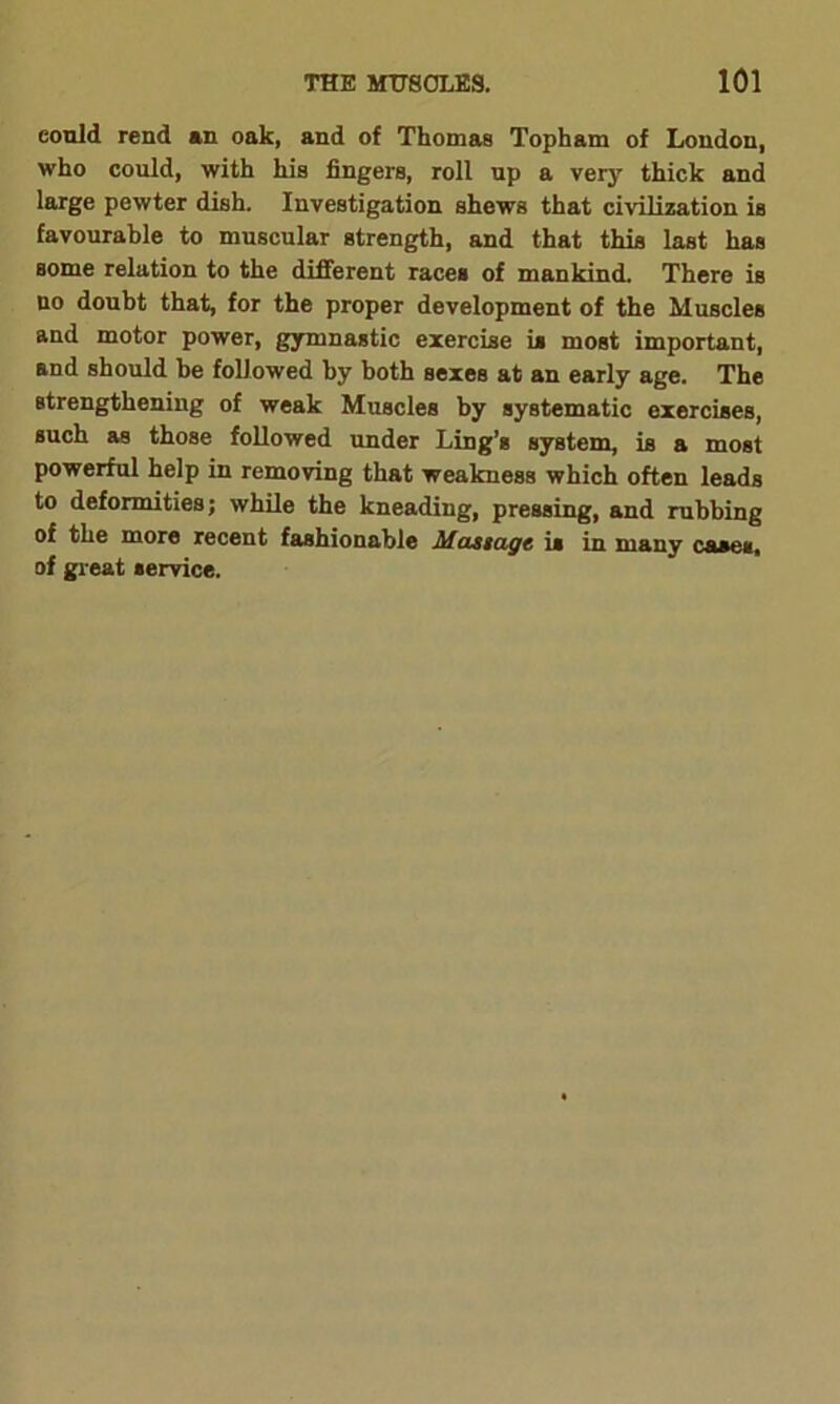 could rend an oak, and of Thomas Topham of London, who could, with his fingers, roll up a very thick and large pewter dish. Investigation shews that civilization is favourable to muscular strength, and that this last has some relation to the different races of mankind. There is no doubt that, for the proper development of the Muscles and motor power, gymnastic exercise is most important, and should be followed by both sexes at an early age. The strengthening of weak Muscles by systematic exercises, such as those followed under Ling’s system, is a most powerful help in removing that weakness which often leads to deformities; while the kneading, pressing, and rubbing of the more recent fashionable Mustagt is in many cases, of great service.