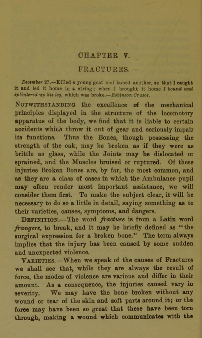 FRACTURES. December 27.—Killed a young goat and lamed another, ao that I caught It and led it home in a string: when I brought it home I bound and eplintered up hie leg, which was broke.—Robinson Crueoe. Notwithstanding the excellence of the mechanical principles displayed in the structure of the locomotory apparatus of the body, we find that it is liable to certain accidents which throw it out of gear and seriously impair its functions. Thus the Bones, though possessing the strength of the oak, may be broken as if they were as brittle as glass, while the Joints may be dislocated or sprained, and the Muscles bruised or ruptured. Of these injuries Broken Bones are, by far, the most common, and as they are a class of cases in which the Ambulance pupil may often render most important assistance, we will consider them first. To make the subject clear, it will be necessary to do so a little in detail, saying something as to their varieties, causes, symptoms, and dangers. Definition.—The word fracture is from a Latin word frangere, to break, and it may be briefly defined as “the surgical expression for a broken bone.” The term always implies that the injury has been caused by some sudden and unexpected violence. Varieties.—When we speak of the causes of Fractures we shall see that, while they are always the result of force, the modes of violence are various and differ in their amount. As a consequence, the injuries caused vary in severity. We may have the bone broken without any wound or tear of the skin and soft parts around it; or the force may have been so great that these have been torn through, making a wound which communicates with the