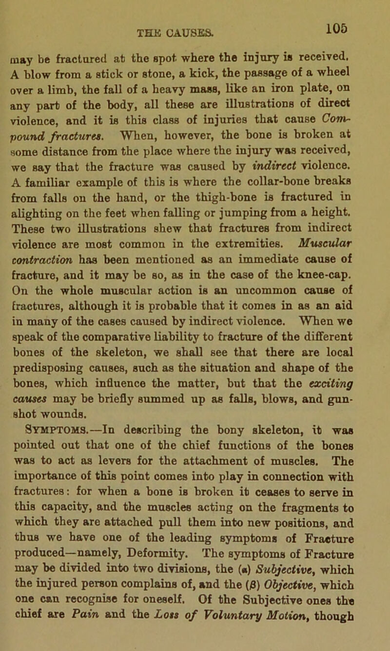 THE CAUSES. may be fractured at the spot, where the injury is received. A blow from a stick or stone, a kick, the passage of a wheel over a limb, the fall of a heavy mass, like an iron plate, on any part of the body, all these are illustrations of direct violence, and it is this class of injuries that cause Com- pound fractures. When, however, the bone is broken at some distance from the place where the injury was received, we say that the fracture was caused by indirect violence. A familiar example of this is where the collar-bone breaks from falls on the hand, or the thigh-bone is fractured in alighting on the feet when falling or jumping from a height. These two illustrations shew that fractures from indirect violence are most common in the extremities. Muscular contraction has been mentioned as an immediate cause of fracture, and it may be so, as in the case of the knee-cap. On the whole muscular action is an uncommon cause of fractures, although it is probable that it comes in as an aid in many of the cases caused by indirect violence. When we speak of the comparative liability to fracture of the different bones of the skeleton, we shall see that there are local predisposing causes, such as the situation and shape of the bones, which influence the matter, but that the exciting causes may he briefly summed up as falls, blows, and gun- shot wounds. Symptoms.—In describing the bony skeleton, it was pointed out that one of the chief functions of the bones was to act as levers for the attachment of muscles. The importance of this point comes into play in connection with fractures: for when a bone is broken it ceases to serve in this capacity, and the muscles acting on the fragments to which they are attached pull them into new positions, and thus we have one of the leading symptoms of Fracture produced—namely, Deformity. The symptoms of Fracture may be divided into two divisions, the («) Subjective, which the injured person complains of, and the {$) Objective, which one can recognise for oneself. Of the Subjective ones the chief are Pain and the Lots of Voluntary Motion, though