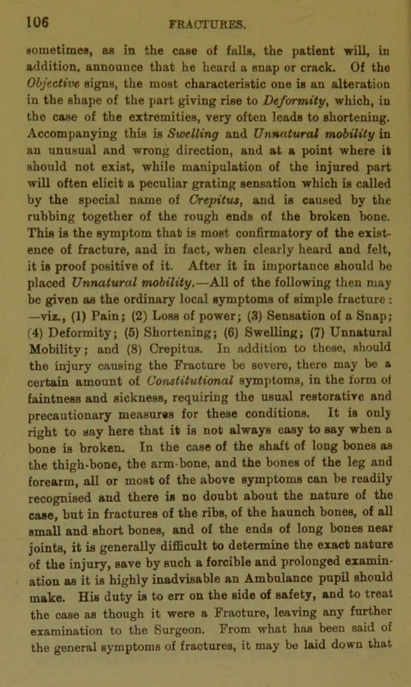 sometimes, as in the case of falls, the patient will, in addition, announce that he heard a snap or crack. Of the Objective signs, the most characteristic one is an alteration in the shape of the part giving rise to Deformity, which, in the case of the extremities, very often leads to shortening. Accompanying this is Swelling and Unnatural mobility in an unusual and wrong direction, and at a point where it should not exist, while manipulation of the injured part will often elicit a peculiar grating sensation which is called by the special name of Crepitus, and is caused by the rubbing together of the rough ends of the broken hone. This is the symptom that is most confirmatory of the exist- ence of fracture, and in fact, when clearly heard and felt, it is proof positive of it. After it in importance should he placed Unnatural mobility.—All of the following then may be given as the ordinary local symptoms of simple fracture : —viz., (1) Pain; (2) Loss of power; (3) Sensation of a Snap; (4) Deformity; (5) Shortening; (6) Swelling; (7) Unnatural Mobility; and (8) Crepitus. In addition to these, should the injury causing the Fracture be severe, there may be a certain amount of Constitutional symptoms, in the form ol faintness and sickness, requiring the usual restorative and precautionary measures for these conditions. It is only right to say here that it is not always easy to say when a bone is broken. In the case of the shaft of long hones as the thigh-bone, the arm-bone, and the bones of the leg and forearm, all or most of the above symptoms can be readily recognised and there is no doubt about the nature of the case, but in fractures of the ribs, of the haunch bones, of all small and short bones, and of the ends of long bones near joints, it is generally difficult to determine the exact nature of the injury, save by such a forcible and prolonged examin- ation as it is highly inadvisable an Ambulance pupil should make. His duty is to err on the side of safety, and to treat the case as though it were a Fracture, leaving any further examination to the Surgeon. From what has been said of the general symptoms of fractures, it may be laid down that