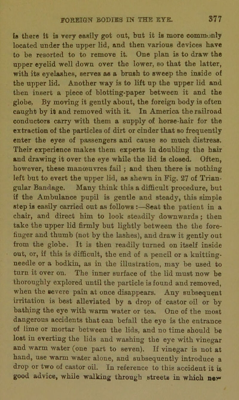 is there it is rery easily got oat, but it is more communly located under the upper lid, and then various devices have to be resorted to to remove it. One plan is to draw the upper eyelid well down over the lower, so that the latter, with its eyelashes, serves as a brush to sweep the inside of the upper lid. Another way is to lift up the upper lid and then insert a piece of blotting-paper between it and the globe, By moving it gently about, the foreign body is often caught by it and removed with it. In America the railroad conductors carry with them a supply of horse-hair for the extraction of the particles of dirt or cinder that so frequently enter the eyes of passengers and cause so much distress. Their experience makes them experts in doubling the hair and drawing it over the eye while the lid is closed. Often, however, these manoeuvres fail; and then there is nothing left but to evert the upper lid, as shewn in Fig. 27 of Trian- gular Bandage. Many think this a difficult procedure, but if the Ambulance pupil is gentle and steady, this simple step is easily carried out as follows :—Seat the patient in a chair, and direct him to look steadily downwards; then take the upper lid firmly but lightly between the the fore- fiuger and thumb (not by the lashes), and draw it gently out from the globe. It is then readily turned on itself inside out, or, if this is difficult, the end of a pencil or a knitting- needle or a bodkin, as in the illustration, may be used to turn it over on. The inner surface of the lid must now be thoroughly explored until the particle is found and removed, when the severe pain at once disappears. Any subsequent irritation is best alleviated by a drop of castor oil or by bathing the eye with warm water or tea. One of the most dangerous accidents that can befall the eye is the entrance of lime or mortar between the lids, and no time should be lost in everting the lids and washing the eye with vinegar and warm water (one part to seven). If vinegar is not at hand, use warm water alone, and subsequently introduce a drop or two of castor oil. In reference to this accident it is good advice, while walking through streets in which new