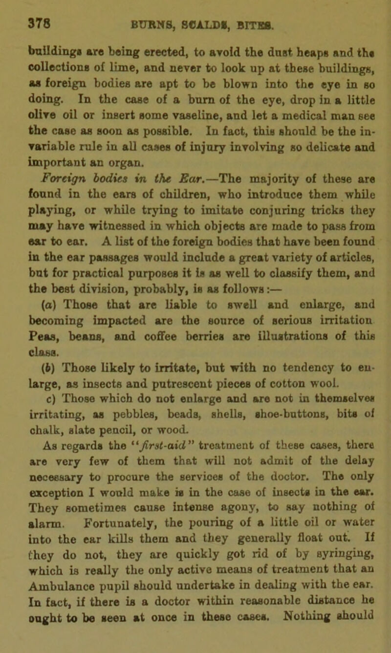 building# are being erected, to avoid the dust heap# and th# collection# of lime, and never to look up at these buildings, as foreign bodies are apt to be blown into the eye in so doing. In the case of a bum of the eye, drop in a little olive oil or insert some vaseline, and let a medical man see the case as soon as possible. In fact, this should be the in- variable rule in all cases of injury involving so delicate and important an organ. Foreign bodies in the Ear.—The majority of these are found in the ears of children, who introduce them while playing, or while trying to imitate conjuring tricks they may have witnessed in which objects are made to pass from ear to ear. A list of the foreign bodies that have been found in the ear passages would include a great variety of articles, but for practical purposes it Is as well to classify them, and the best division, probably, is as follows:— (а) Those that are liable to swell and enlarge, and becoming impacted are the source of serious irritation Peas, beans, and coffee berries are illustrations of this class. (б) Those likely to irritate, but with no tendency to en- large, as insects and putrescent pieces of cotton wool. c) Those which do not enlarge and are not in themselves irritating, as pebbles, beads, shells, shoe-buttons, bits o 1 chalk, slate pencil, or wood. As regards the “first-aid treatment of these cases, there are very few of them that will not admit of the delay necessary to procure the servioes of the doctor. The only exception I would make is in the case of insects in the ear. They sometimes cause intense agony, to say nothing of alarm. Fortunately, the pouring of a little oil or water into the ear kills them and they generally float out. If they do not, they are quickly got rid of by syringing, which is really the only active means of treatment that an Ambulance pupil should undertake in dealing with the ear. In fact, if there is a doctor within reasonable distance he ought to be seen at once in these cases. Nothing should