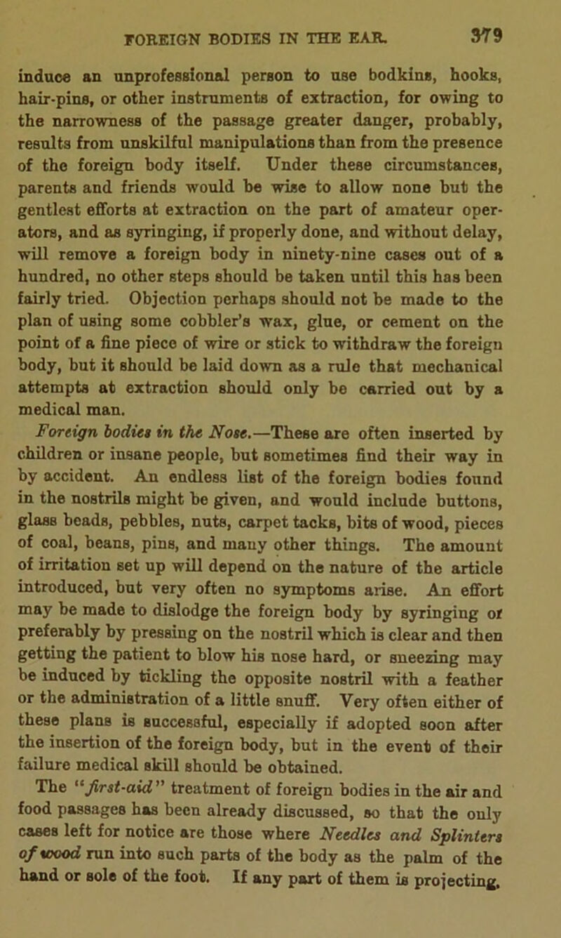 induce an unprofessional person to use bodkins, hooks, hair-pins, or other instruments of extraction, for owing to the narrowness of the passage greater danger, probably, results from unskilful manipulations than from the presence of the foreign body itself. Under these circumstances, parents and friends would he wise to allow none but the gentlest efforts at extraction on the part of amateur oper- ators, and as syringing, if properly done, and without delay, will remove a foreign body in ninety-nine cases out of a hundred, no other steps should be taken until this has been fairly tried. Objection perhaps should not be made to the plan of using some cobbler’s wax, glue, or cement on the point of a fine piece of wire or stick to withdraw the foreign body, but it should be laid down as a rule that mechanical attempts at extraction should only be carried out by a medical man. Foreign bodies in the Nose.—These are often inserted by children or insane people, but sometimes find their way in by accident. An endless list of the foreign bodies found in the nostrils might be given, and would include buttons, glass beads, pebbles, nuts, carpet tacks, bits of wood, pieces of coal, beans, pins, and many other things. The amount of irritation set up will depend on the nature of the article introduced, but very often no symptoms arise. An effort may be made to dislodge the foreign body by syringing or preferably by pressing on the nostril which is clear and then getting the patient to blow his nose hard, or sneezing may be induced by tickling the opposite nostril with a feather or the administration of a little snuff. Very often either of these plans is successful, especially if adopted soon after the insertion of the foreign body, but in the event of their failure medical skill should be obtained. The “first-aid ’ treatment of foreign bodies in the air and food passages has been already discussed, so that the only cases left for notice are those where Needles and Splinters of wood run into such parts of the body as the palm of the hand or sole of the foot. If any part of them is projecting.