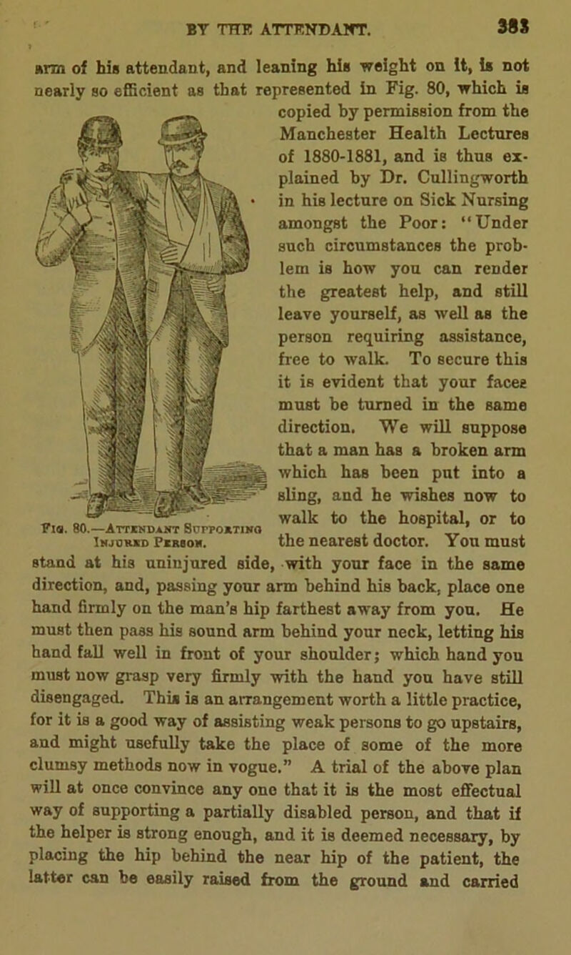 38S arm of his attendant, and leaning hie weight on it, is not nearly so efficient as that represented in Fig. 80, which is copied by permission from the Manchester Health Lectures of 1880-1881, and is thus ex- plained by Dr. Cullingworth in his lecture on Sick Nursing amongst the Poor: ‘‘Under such circumstances the prob- lem is how you can render the greatest help, and still leave yourself, as well as the person requiring assistance, free to walk. To secure this it is evident that your faces must be turned in the same direction. We will suppose that a man has a broken arm which has been put into a sling, and he wishes now to walk to the hospital, or to isjohkd Pirsom. the nearest doctor. You must stand at his uninjured side, with your face in the same direction, and, passing your arm behind his back, place one hand firmly on the man’s hip farthest away from you. He must then pass his sound arm behind your neck, letting his hand fall well in front of your shoulder; which hand you must now grasp very firmly with the hand you have still disengaged. This is an arrangement worth a little practice, for it is a good way of assisting weak persons to go upstairs, and might usefully take the place of some of the more clumsy methods now in vogue.” A trial of the above plan will at once convince any one that it is the most effectual way of supporting a partially disabled person, and that if the helper is strong enough, and it is deemed necessary, by placing the hip behind the near hip of the patient, the latter can be easily raised from the ground and carried Via. 80.—Attindant SurpoiTiNO