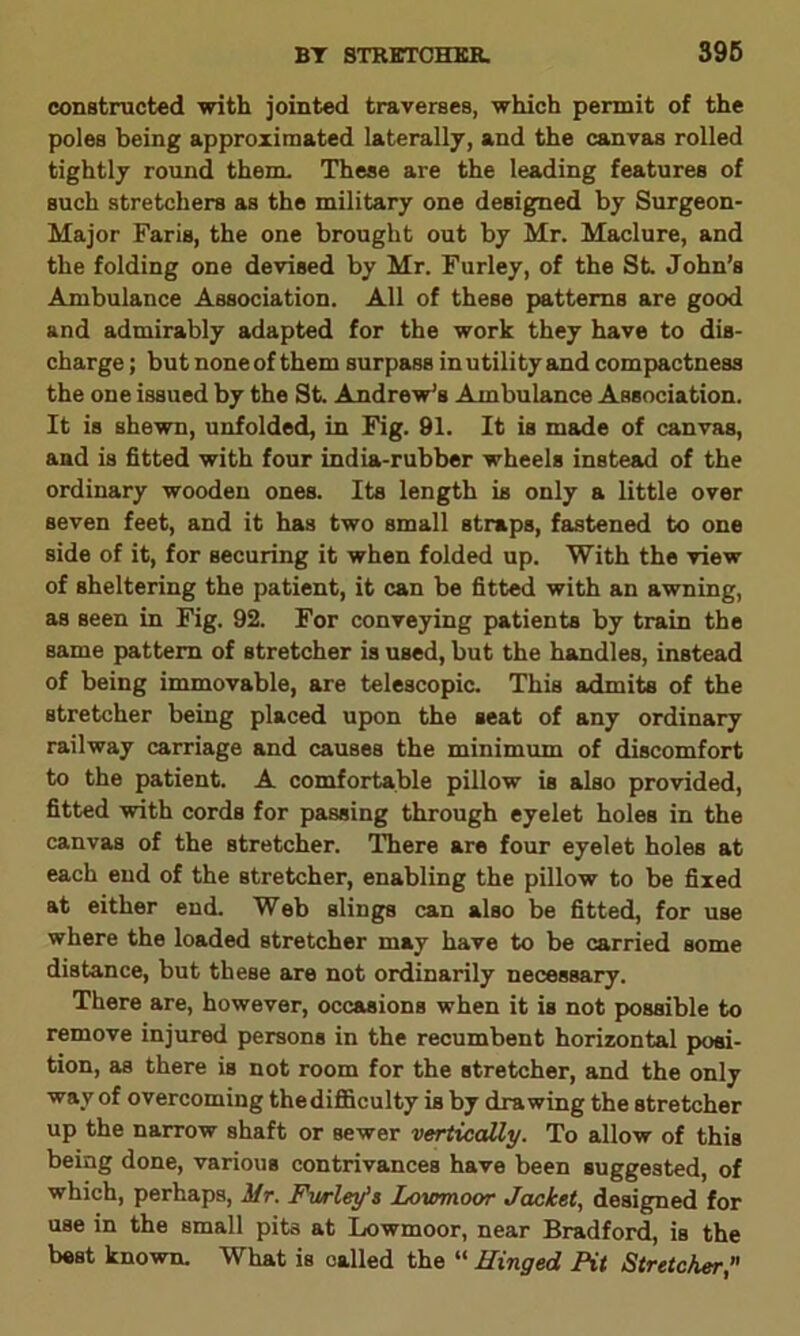 constructed with jointed traverses, which permit of the poles being approximated laterally, and the canvas rolled tightly round them. These are the leading features of such stretchers as the military one designed by Surgeon- Major Faris, the one brought out by Mr. Maclure, and the folding one devised by Mr. Furley, of the St. John’s Ambulance Association. All of these patterns are good and admirably adapted for the work they have to dis- charge; but noneof them surpass inutility and compactness the one issued by the St. Andrew’s Ambulance Association. It is shewn, unfolded, in Fig. 91. It is made of canvas, and is fitted with four india-rubber wheels instead of the ordinary wooden ones. Its length is only a little over seven feet, and it has two small straps, fastened to one side of it, for securing it when folded up. With the view of sheltering the patient, it can be fitted with an awning, as seen in Fig. 92. For conveying patients by train the same pattern of stretcher is used, but the handles, instead of being immovable, are telescopic. This admits of the stretcher being placed upon the seat of any ordinary railway carriage and causes the minimum of discomfort to the patient. A comfortable pillow is also provided, fitted with cords for passing through eyelet holes in the canvas of the stretcher. There are four eyelet holes at each end of the stretcher, enabling the pillow to be fixed at either end. Web slings can also be fitted, for use where the loaded stretcher may have to be carried some distance, but these are not ordinarily necessary. There are, however, occasions when it is not possible to remove injured persons in the recumbent horizontal posi- tion, as there is not room for the stretcher, and the only way of overcoming the difficulty is by drawing the stretcher up the narrow shaft or sewer vertically. To allow of this being done, various contrivances have been suggested, of which, perhaps, Mr. Farley’s Lowmoor Jacket, designed for use in the small pits at Lowmoor, near Bradford, is the best known. What is called the “ Hinged Pit Stretcher,