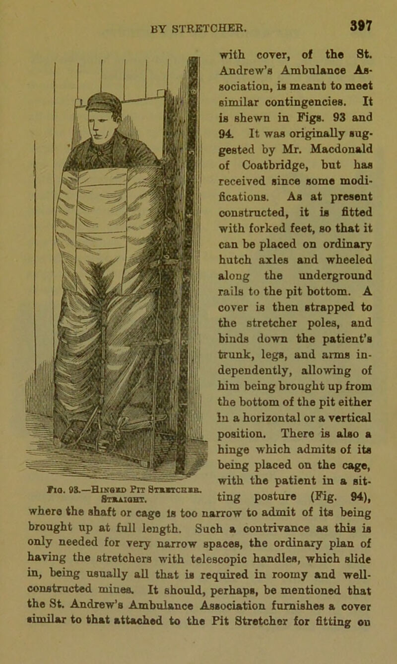 387 with cover, of the St. Andrew’s Ambulance As- sociation, is meant to meet similar contingencies. It is shewn in Figs. 93 and 94 It was originally sug- gested by Mr. Macdonald of Coatbridge, but has received since some modi- fications. As at present constructed, it is fitted with forked feet, so that it can be placed on ordinary hutch axles and wheeled along the underground rails to the pit bottom. A cover is then strapped to the stretcher poles, and binds down the patient’s trunk, legs, and arms in- dependently, allowing of him being brought up from the bottom of the pit either In a horizontal or a vertical position. There is also a hinge which admits of its being placed on the cage, with the patient in a sit- ting posture (Fig. 94), where the shaft or cage Is too narrow to admit of its being brought up at full length. Such a contrivance as this is only needed for very narrow spaces, the ordinary plan of having the stretchers with telescopic handles, which slide in, being usually all that is required in roomy and well- constructed mines. It should, perhaps, be mentioned that the St. Andrew’s Ambulance Association furnishes a cover similar to that attached to the Pit Stretcher for fitting on tia. 98.—Hxkssd Pit Stxstcssb. Btbaioht.