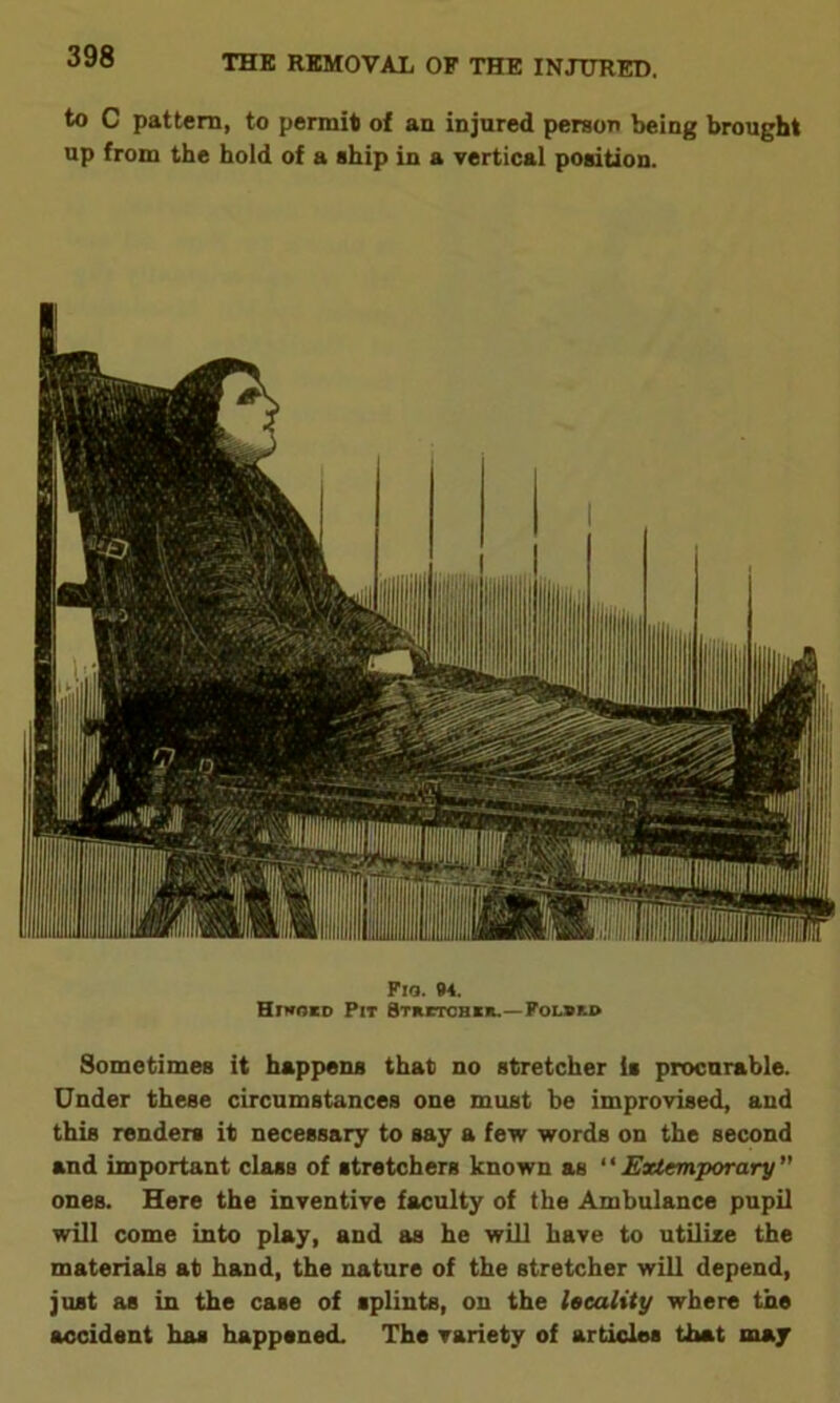 to C pattern, to permit of an injured person being brought up from the hold of a ship in a vertical position. Fia. M. Hrwo*o Pit Stretchcr.— Polurd Sometimes it happens that no stretcher is procurable. Under these circumstances one must be improvised, and this renders it necessary to say a few words on the second and important class of stretchers known as “ Extemporary ” ones. Here the inventive faculty of the Ambulance pupil will come into play, and as he will have to utilize the materials at hand, the nature of the stretcher will depend, just as in the case of splints, on the locality where the accident has happened. The variety of articles that may