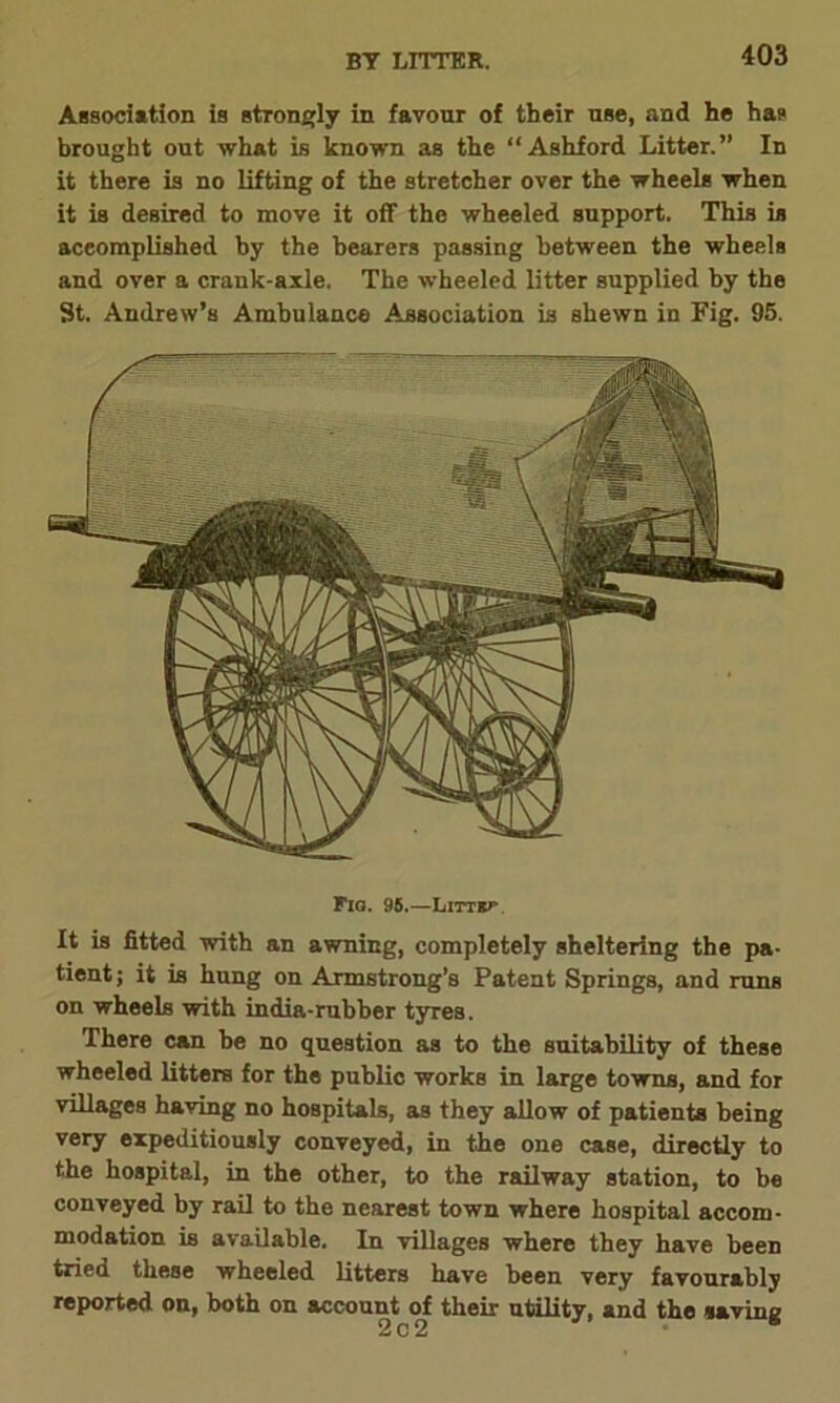 BY LITTER. Association is strongly in favour of their use, and he has brought out what is known as the “Ashford Litter.” In it there is no lifting of the stretcher over the wheels when it is desired to move it off the wheeled support. This is accomplished by the bearers passing between the wheels and over a crank-axle. The wheeled litter supplied by the St. Andrew’s Ambulance Association is shewn in Fig. 95. Fiq. 95.—LlTTse It is fitted with an awning, completely sheltering the pa- tient; it is hung on Armstrong’s Patent Springs, and runs on wheels with india-rubber tyres. There can be no question as to the suitability of these wheeled litters for the public works in large towns, and for villages having no hospitals, as they allow of patients being very expeditiously conveyed, in the one case, directly to the hospital, in the other, to the railway station, to be conveyed by rail to the nearest town where hospital accom- modation is available. In villages where they have been tried these wheeled litters have been very favourably reported on, both on account of their utility, and the saving