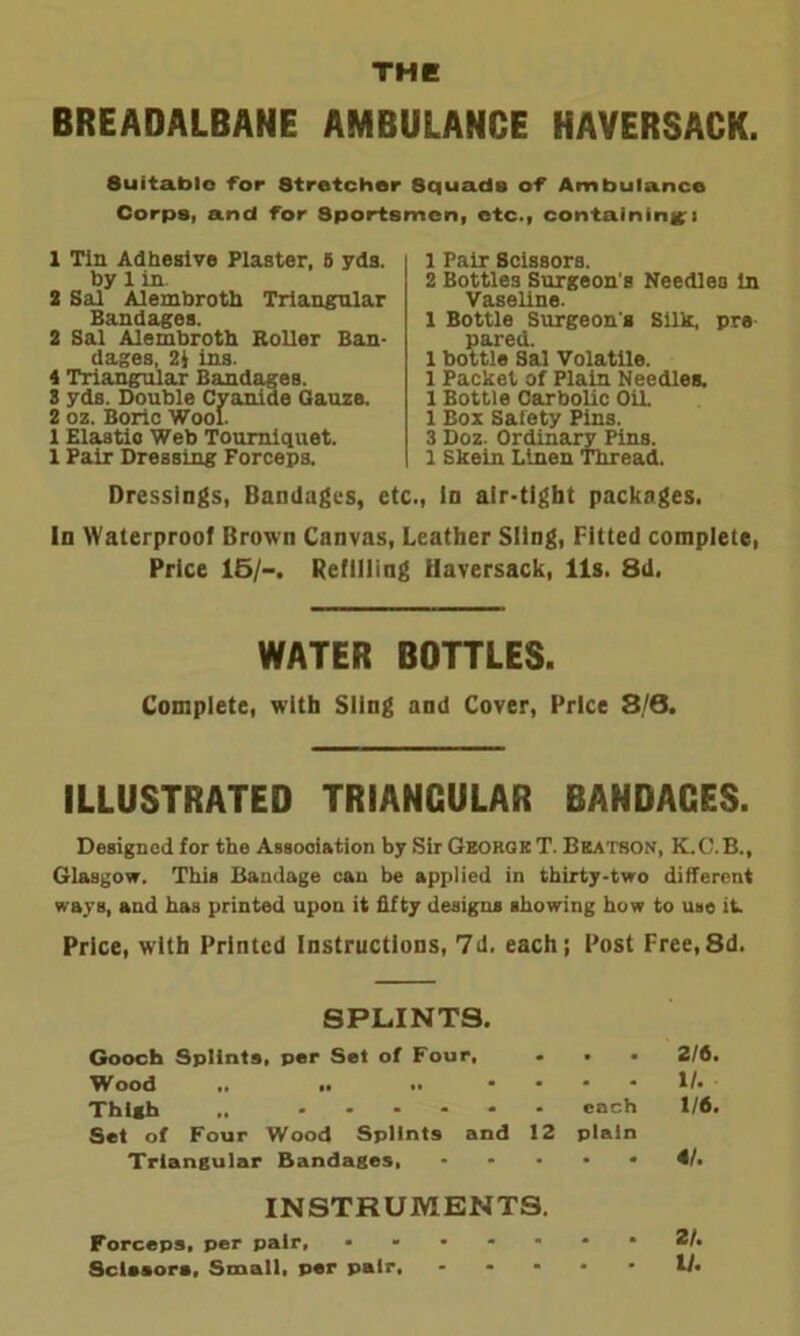 THE BREADALBANE AMBULANCE HAVERSACK. Suitable for Stretcher Squads of Ambulance Corps, and for Sportsmen, etc., containing* 1 Tin Adhesive Plaster, 6 yds. by 1 in. 2 Sal Alembroth Triangular Bandages. 2 Sal Alembroth Roller Ban- dages, 2J ins. 4 Triangular Bandages. 3 yds. Double Cyanide Gauze. 2 oz. Boric Wool. 1 Elastic Web Tourniquet. 1 Pair Dressing Forceps. 1 Pair Scissors. 2 Bottles Surgeon's Needles in Vaseline. 1 Bottle Surgeon's Silk, pra pared. 1 bottle Sal Volatile. 1 Packet of Plain Needles. 1 Bottle Carbolic Oil. 1 Box Safety Pins. 3 Doz. Ordinary Pins. 1 Skein Linen Thread. Dressings, Bandages, etc., In air-tight packages. In Waterproof Broun Canvas, Leather Sling, Fitted complete, Price 15/-. Refilling Haversack, 11s. 8d, WATER BOTTLES. Complete, with Sling and Cover, Price 3/6. ILLUSTRATED TRIANGULAR BANDAGES. Designed for the Association by Sir George T. Bbatson, K.C.B., Glasgow. This Bandage can be applied in thirty-two different ways, and has printed upon it fifty designs showing how to use it. Price, with Printed Instructions, 7d. each; Post Free,8d. SPLINTS. Gooch Splints, per Set of Four, ... 2/6. Wood .. .. .. .... II. Thigh .. • each 1/6. Set of Four Wood Splints and 12 plain Triangular Bandages, ..... 4/. INSTRUMENTS. Forceps, per pair, •••••*•*/• Scissors, Small, per pair, - * - • • If.