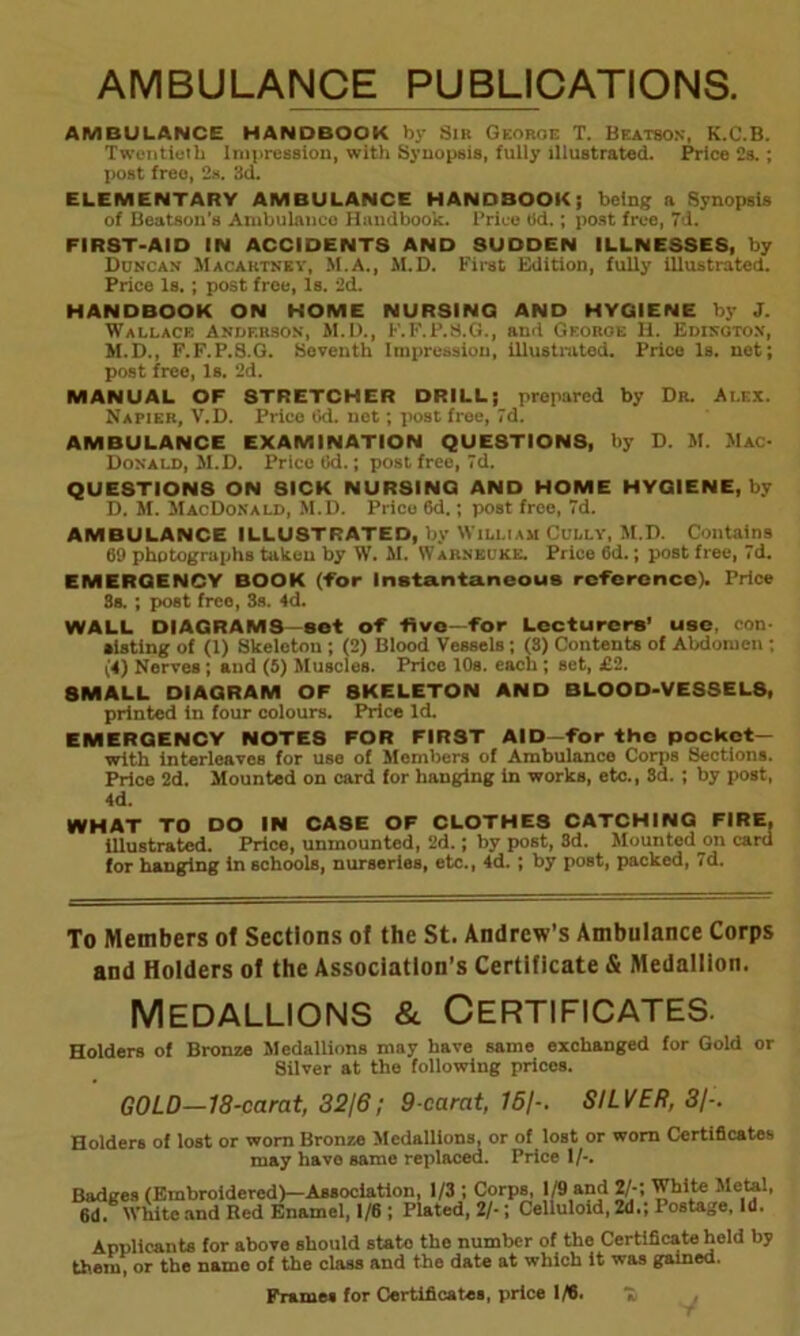 AMBULANCE PUBLICATIONS. AMBULANCE HANDBOOK by Sir Georoe T. Beatson, K.C.B. Twentieth Impression, with Synopsis, fully illustrated. Price 2s. ; post free, 2s. 3d. ELEMENTARY AMBULANCE HANDBOOK; being a Synopsis of Beatson's Ambulance Handbook. Price tid.; post free, 7d. FIRST-AID IN ACCIDENTS AND SUDDEN ILLNESSES, by Duncan Macartney, M.A., M.D. First Edition, fully illustrated. Price is. ; post free, Is. 2d. HANDBOOK ON HOME NURSING AND HYGIENE by J. Wallace Anderson, M.D., F.F.P.8.G., and Georoe H. Edisotox, M.D., F.F.P.S.G. Seventh Impression, illustrated. Price Is. net; post free, Is. 2d. MANUAL OF STRETCHER DRILL; prepared by Dr. Alex. Napier, V.D. Price Od. net; post free, 7d. AMBULANCE EXAMINATION QUESTIONS, by D. M. Mac- Donald, M.D. Price 6d.; post free, 7d. QUESTIONS ON SICK NURSING AND HOME HYGIENE, by D. M. MacDonald, M.D. Price 6d.; post free, 7d. AMBULANCE ILLUSTRATED, by William Cully, M.D. Contains 69 photographs taken by W. M. Warneuke. Price 6d.; post free, 7d. EMERGENCY BOOK (For Instantaneous reference). Price 3s. ; post free, 3s. 4d. WALL DIAGRAMS—sot oF five—For Lecturers’ use, con- slating of (1) Skeleton ; (2) Blood Vessels; (8) Contents of Abdomen ; (4) Nerves; and (5) Muscles. Price 10s. each; set, £2. 8MALL DIAGRAM OF 8KELETON AND BLOOD-VESSELS, printed in four colours. Price Id. EMERGENCY NOTES FOR FIRST AID—For the pocket— with interleaves for use of Members of Ambulance Corps Sections. Price 2d. Mounted on card for hanging in works, etc., Sd. ; by post, 4d. WHAT TO DO IN CASE OF CLOTHES CATCHING FIRE, illustrated. Price, unmounted, 2d.; by post, 3d. Mounted on card for hanging in schools, nurseries, etc., 4d.; by post, packed, 7d. To Members of Sections of the St. Andrew’s Ambulance Corps and Holders of the Association’s Certificate & Medallion. Medallions & Certificates. Holders of Bronze Medallions may have same exchanged for Gold or Silver at the following prices. GOLD—18-carat, 32/6; 9-carat, 15/-. SILVER, 3/-. Holders of lost or worn Bronze Medallions, or of lost or worn Certificates may have same replaced. Price 1/-. Badges (Embroidered)—Association, 1/3 1 Corps, 1/9 and 2/-; White Metal, 6d. White and Red Enamel, 1/6 ; Plated, 2/-; Celluloid, 2d.; Postage, Id. Applicants for above should stato the number of the Certificate held by them, or the namo of the class and the date at which it was gained. Frames for Certificates, price 1/6. 7