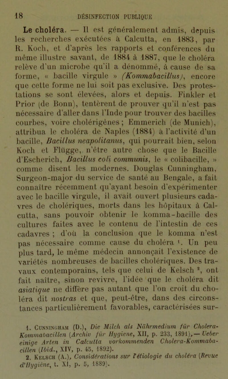 Le choléra. — Il est généralement admis, depuis les recherches exécutées à Calcutta, en 1883, par R. Koch, et d’après les rapports et conférences du môme illustre savant, de 1881 à 1887, que le choléra relève d’un microbe qu’il a dénommé, à cause de sa forme, « bacille virgule » (Kommabacillus), encore que cette forme ne lui soit pas exclusive. Des protes- tations se sont élevées, alors et depuis. Finkler et Prior (de Bonn), tentèrent de prouver qu’il n’est pas nécessaire d’aller dans l’Inde pour trouver des bacilles courbes, voire cholérigènes ; Emmerich (de Munich), attribua le choléra de Naples (1881) à l’activité d'un bacille, /Jacillus neapolitanus, qui pourrait bien, selon Koch et Flügge, n’être autre chose que le Bacille d'Escherich, /Jacillus coli communis, le « colibacille, » comme disent les modernes. Douglas Cunningham, Surgeon-major du service de santé au Bengale, a fait connaître récemment qu’ayant besoin d’expérimenter avec le bacille virgule, il avait ouvert plusieurs cada- vres de cholériques, morts dans les hôpitaux à Cal- cutta, sans pouvoir obtenir le komma-bacille des cultures faites avec le contenu de l'intestin de ces cadavres ; d’où la conclusion que le komma n’est pas nécessaire comme cause du choléra *. Un peu plus tard, le même médecin annonçait l’existence de variétés nombreuses de bacilles cholériques. Des tra- vaux contemporains, tels que celui de Kelsch s, ont fait naître, sinon revivre, l’idée que le choléra dit asiatique ne diffère pas autant que l’on croit du cho- léra dit nostras et que, peut-être, dans des circons- tances particulièrement favorables, caractérisées sur- 1. Cunningham (D.), Die Milch als Nührmedium fur Choiera- Kommabacillen (Archiv fur Hygiene, XII, p. 233, 1891 ),— Ueber einige Arten in Calcutta vorkommenden Cholera-Kommaba- cillen (Ibid., XIV, p. 45, 1892). 2. Kelsch (A.), Considérations sur Pétiologie du choléra (Revue d’Ilygiène, t. XI, p. 5, 1889).