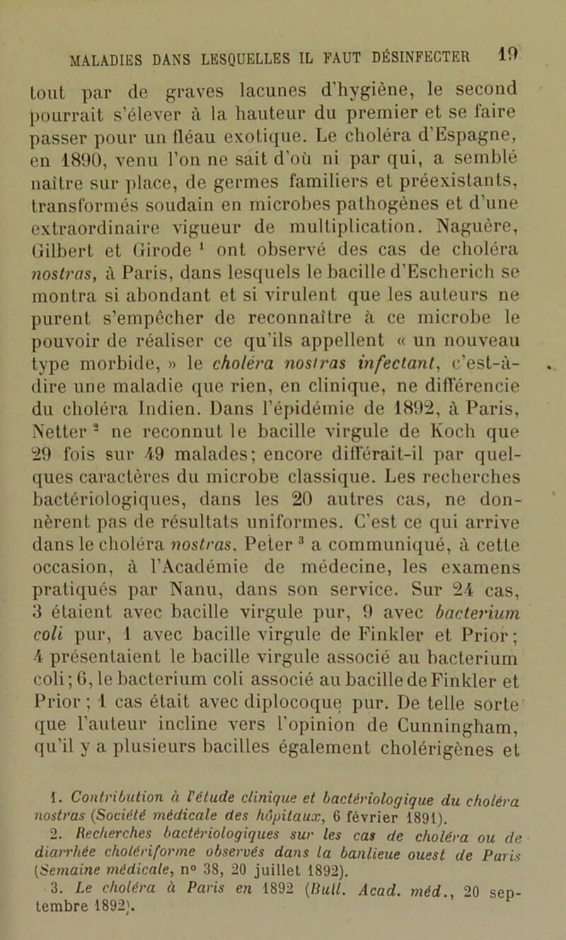 tout par de graves lacunes d'hygiène, le second pourrait s’élever à la hauteur du premier et se faire passer pour un tléau exotique. Le choléra d’Espagne, en 1890, venu l’on ne sait d’où ni par qui, a semblé naître sur place, de germes familiers et préexistants, transformés soudain en microbes pathogènes et d’une extraordinaire vigueur de multiplication. Naguère, Gilbert et Girode 1 ont observé des cas de choléra nost?-as, à Paris, dans lesquels le bacille d’Escherich se montra si abondant et si virulent que les auteurs ne purent s’empêcher de reconnaître à ce microbe le pouvoir de réaliser ce qu’ils appellent « un nouveau type morbide, » le choléra nosiras infectant, c’est-à- dire une maladie que rien, en clinique, ne différencie du choléra Indien. Dans l’épidémie de 1892, à Paris, Netter 2 ne reconnut le bacille virgule de Koch que 29 fois sur 49 malades; encore différait-il par quel- ques caractères du microbe classique. Les recherches bactériologiques, dans les 20 autres cas, ne don- nèrent pas de résultats uniformes. C’est ce qui arrive dans le choléra nostras. Peter 3 a communiqué, à cette occasion, à l’Académie de médecine, les examens pratiqués par Nanu, dans son service. Sur 24 cas, 3 étaient avec bacille virgule pur, 9 avec bacterium coli pur, 1 avec bacille virgule de Finkler et Prior ; 4 présentaient le bacille virgule associé au bacterium coli ; 6, le bacterium coli associé au bacille de Finkler et Prior ; 1 cas était avec diplocoque pur. De telle sorte que l’auteur incline vers l’opinion de Cunningham, qu’il y a plusieurs bacilles également cholérigènes et 1. Contribution à l'clude clinique et bactériologique du choléra nostras (Société médicale des hôpitaux, 6 février 1891). 2. Recherches bactériologiques sur les cas de choléra ou de diarrhée cholériforme observés dans la banlieue ouest de Paris (Semaine médicale, n° 38, 20 juillet 1892). 3. Le choléra à Paris en 1892 (Bull. Acad, méd., 20 sep- tembre 1892).