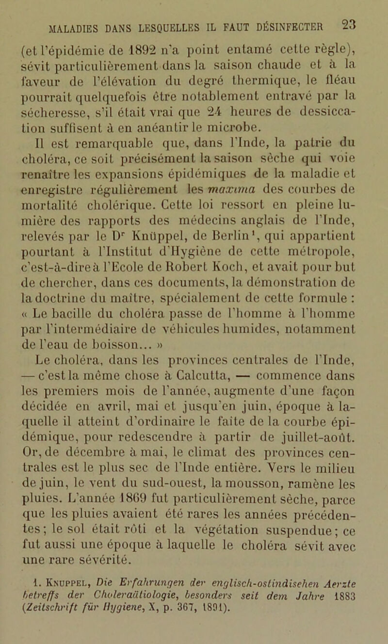 (et l’épidémie de 1892 n'a point entamé cette règle), sévit particulièrement dans la saison chaude et à la faveur de l’élévation du degré thermique, le fléau pourrait quelquefois être notablement entravé par la sécheresse, s’il était vrai que 2-4 heures de dessicca- tion suffisent à en anéantir le microbe. Il est remarquable que, dans l'Inde, la patrie du choléra, ce soit précisément la saison sèche qui voie renaître les expansions épidémiques de la maladie et enregistre régulièrement les maxima des courbes de mortalité cholérique. Cette loi ressort en pleine lu- mière des rapports des médecins anglais de l’Inde, relevés par le Dr Knüppel, de Berlin1, qui appartient pourtant à l’Institut d'Hygiène de cette métropole, c’est-à-dire à l’Ecole de Robert Koch, et avait pour but de chercher, dans ces documents, la démonstration de la doctrine du maitre, spécialement de cette formule : « Le bacille du choléra passe de l’homme à l’homme par l’intermédiaire de véhicules humides, notamment de l’eau de boisson... » Le choléra, dans les provinces centrales de l’Inde, — c’est la même chose à Calcutta, — commence dans les premiers mois de l’année, augmente d’une façon décidée en avril, mai et jusqu’en juin, époque à la- quelle il atteint d’ordinaire le faite de la courbe épi- démique, pour redescendre à partir de juillet-août. Or, de décembre à mai, le climat des provinces cen- trales est le plus sec de l’Inde entière. Vers le milieu de juin, le vent du sud-ouest, la mousson, ramène les pluies. L’année 18G9 fut particulièrement sèche, parce que les pluies avaient été rares les années précéden- tes; le sol était rôti et la végétation suspendue ; ce fut aussi une époque à laquelle le choléra sévit avec une rare sévérité. 1. Knuppel, Die Erfahrungen der englisch-ostindisehen Aerzte betreffs der C/ioleraütiologie, besonders seit dem Jahre 1883 (Zeitschrift für Ihjgiene, X, p. 367, 1891).