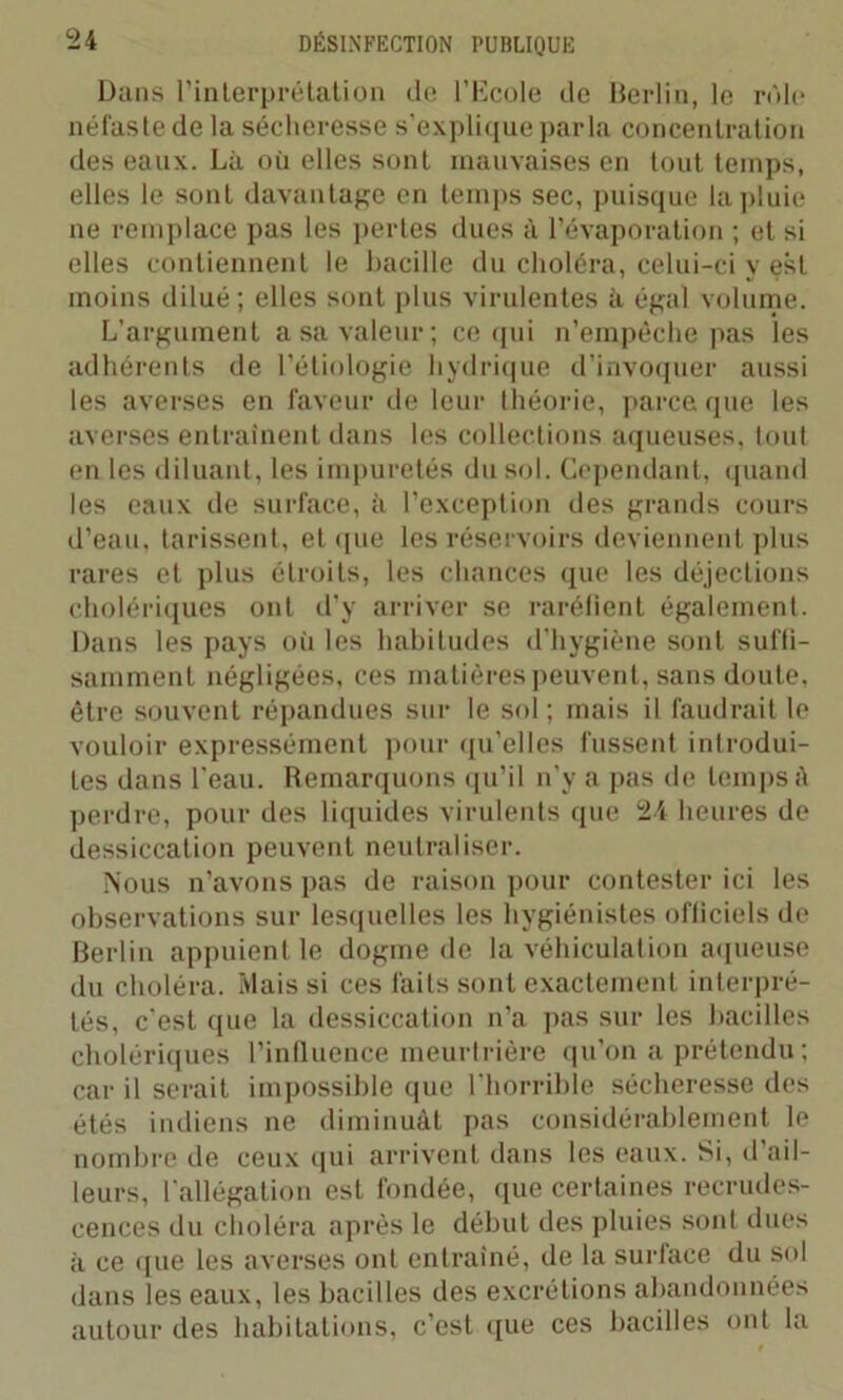 Dans l’interprétation de l’Ecole de Berlin, le rôle néfaste de la sécheresse s'explique parla concentration des eaux. Là où elles sont mauvaises en tout temps, elles le sont davantage en temps sec, puisque la pluie ne remplace pas les pertes dues à l’évaporation ; et si elles contiennent le bacille du choléra, celui-ci y est moins dilué; elles sont plus virulentes à égal volume. L’argument a sa valeur; ce qui n’empêche pas les adhérents de l’étiologie hydrique d’invoquer aussi les averses en faveur de leur théorie, parce que les averses entraînent dans les collections aqueuses, tout en les diluant, les impuretés du sol. Cependant, quand les eaux de surface, à l’exception des grands cours d’eau, tarissent, et que les réservoirs deviennent plus rares et plus étroits, les chances que les déjections cholériques ont d’y arriver se raréfient également. Dans les pays où les habitudes d’hygiène sont suffi- samment négligées, ces matières peuvent, sans doute, être souvent répandues sur le sol; mais il faudrait le vouloir expressément pour qu’elles fussent introdui- tes dans l’eau. Remarquons qu’il n’y a pas de temps à perdre, pour des liquides virulents que 24 heures de dessiccation peuvent neutraliser. Nous n’avons pas de raison pour contester ici les observations sur lesquelles les hygiénistes officiels de Berlin appuient le dogme de la véhiculation aqueuse du choléra. Niais si ces faits sont exactement interpré- tés, c’est que la dessiccation n'a pas sur les bacilles cholériques l’influence meurtrière qu’on a prétendu; car il serait impossible que l’horrible sécheresse des étés indiens ne diminuât pas considérablement le nombre de ceux qui arrivent dans les eaux. Si, d ail- leurs, l'allégation est fondée, que certaines recrudes- cences du choléra après le début des pluies sont dues à ce que les averses ont entraîné, de la surface du sol dans les eaux, les bacilles des excrétions abandonnées autour des habitations, c’est que ces bacilles ont la