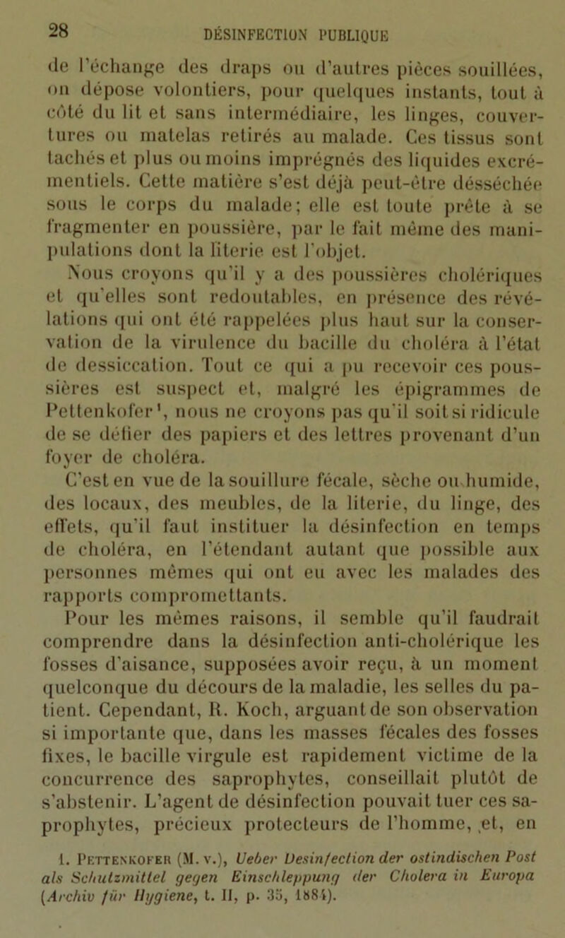•le l’échange des draps ou d’autres pièces souillées, on dépose volontiers, pour quelques instants, tout à côté du lit et sans intermédiaire, les linges, couver- tures ou matelas retirés au malade. Ces tissus sont tachés et plus ou moins imprégnés des liquides excré- mentiels. Celte matière s’est déjà peut-être désséchée sous le corps du malade; elle est toute prête à se fragmenter en poussière, par le fait même des mani- pulations dont la literie est l’objet. Nous croyons qu’il y a des poussières cholériques et qu'elles sont redoutables, en présence des révé- lations qui ont été rappelées plus haut sur la conser- vation de la virulence du bacille du choléra à l’état de dessiccation. Tout ce qui a pu recevoir ces pous- sières est suspect et, malgré les épigrammes de Pettenkofer \ nous ne croyons pas qu’il soit si ridicule de se défier des papiers et des lettres provenant d’un foyer de choléra. C’est en vue de la souillure fécale, sèche ou humide, des locaux, des meubles, de la literie, du linge, des effets, qu’il faut instituer la désinfection en temps de choléra, en l'étendant autant que possible aux personnes mêmes qui ont eu avec les malades des rapports compromettants. Pour les mêmes raisons, il semble qu’il faudrait comprendre dans la désinfection anti-cholérique les fosses d’aisance, supposées avoir reçu, ti un moment quelconque du décours de la maladie, les selles du pa- tient. Cependant, R. Koch, arguant de son observation si importante que, dans les masses fécales des fosses fixes, le bacille virgule est rapidement victime de la concurrence des saprophytes, conseillait plutôt de s’abstenir. L’agent de désinfection pouvait tuer ces sa- prophytes, précieux protecteurs de l’homme, et, en t. Pettenkofer (M. v.), Ueber Désinfection der ostindischen Post als Sc/iutzmitlel geyen Einsc/ileppung der Choiera in Europa (Archiv für Hygiene, t. II, p. 3o, 1884).