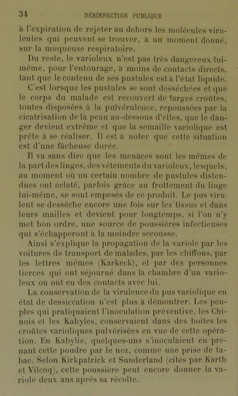à l’expiration de rejeter au dehors les molécules viru- lentes qui peuvent se trouver, à un moment donné, sur la muqueuse respiratoire. Du reste, le varioleux n’est pas très dangereux lui- même, pour l’entourage, à moins de contacts directs, tant que le contenu de ses pustules esta l’état liquide. C'est lorsque les pustules se sont desséchées et que le corps du malade est recouvert de larges croûtes, toutes disposées à la pulvérulence, repoussées par la cicatrisation de la peau au-dessous d’elles, que le dan- ger devient extrême et que la semaille variolique est prête à se réaliser. Il est à noter que cette situation est d’une fâcheuse durée. Il va sans dire que les menaces sont les mêmes de la part des linges, des vêlements du varioleux, lesquels, au moment où un certain nombre de pustules disten- dues ont éclaté, parfois grâce au frottement du linge lui-même, se sont empesés de ce produit. Ce pus viru- lent se dessèche encore une fois sur les tissus et dans leurs mailles et devient pour longtemps, si l’on n'y met bon ordre, une source de poussières infectieuses qui s'échapperont à la moindre secousse. Ainsi s’explique la propagation de la variole par les voitures de transport de malades, par les chiffons, par les lettres mêmes (Karkeck), et par des personnes tierces qui ont séjourné dans la chambre d’un vario- leux ou ont eu des contacts avec lui. La conservation de la virulence du pus variolique en état de dessiccation n’est plus à démontrer. Les peu- ples qui pratiquaient l’inoculation préventive, les Chi- nois et les Kabyles, conservaient dans des boites les croûtes varioliques pulvérisées en vue de cette opéra- tion. En Kabylie, quelques-uns s’inoculaient en pre- nant cette poudre par le nez, comme une prise de ta- bac. Selon Kirkpatrick et Sunderland (cités par Karlh et Vilcoq), cette poussière peut encore donner la va- riole deux ans après sa récolte.