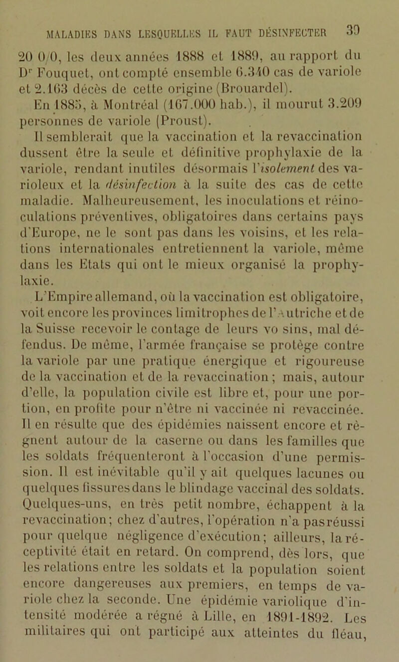 20 0/0, les deux années 1888 et 1889, au rapport du Dr Fouquet, ont compté ensemble 0.340 cas de variole et 2.103 décès de cette origine (Brouardel). En 1883, à Montréal (107.000 hab.), il mourut 3.209 personnes de variole (Proust). 11 semblerait que la vaccination et la revaccination dussent être la seule et définitive prophylaxie de la variole, rendant inutiles désormais l'isolement des va- rioleux et la désinfection à la suite des cas de cette maladie. Malheureusement, les inoculations et réino- culations préventives, obligatoires dans certains pays d'Europe, ne le sont pas dans les voisins, et les rela- tions internationales entretiennent la variole, même dans les Etats qui ont le mieux organisé la prophy- laxie. L’Empire allemand, où la vaccination est obligatoire, voitencore lesprovinces limitrophes de l’Autriche etde la Suisse recevoir le contage de leurs vo sins, mal dé- fendus. De même, l’armée française se protège contre la variole par une pratique énergique et rigoureuse de la vaccination et de la revaccination; mais, autour d’elle, la population civile est libre et, pour une por- tion, en profite pour n’être ni vaccinée ni revaccinée. Il en résulte que des épidémies naissent encore et ré- gnent autour de la caserne ou dans les familles que les soldats fréquenteront à l’occasion d’une permis- sion. Il est inévitable qu’il y ait quelques lacunes ou quelques fissuresdans le blindage vaccinal des soldats. Quelques-uns, en très petit nombre, échappent à la revaccination; chez d’autres, l'opération n’a pasréussi pour quelque négligence d’exécution ; ailleurs, la ré- ceptivité était en retard. On comprend, dès lors, que les relations entre les soldats et la population soient encore dangereuses aux premiers, en temps de va- riole chez la seconde. I ne épidémie variolique d in- tensité modérée a régné à Lille, en 1891-1892. Les militaires qui ont participé aux atteintes du lléau,