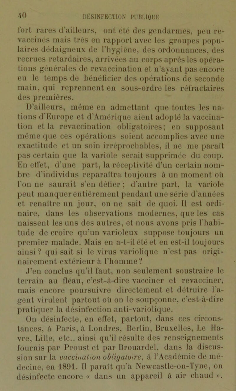 fort rares d’ailleurs, oui été des gendarmes, peu re- vaccinés mais très en rapport avec les groupes popu- laires dédaigneux de l'hygiène, des ordonnances, des recrues retardaires, arrivées au corps après les opéra- lions générales de revaccination et n'ayant pas encore eu le temps de bénéficier des opérations de seconde main, qui reprennent en sous-ordre les réfractaires des premières. D’ailleurs, même en admettant que toutes les na- tions d’Europe et d’Amérique aient adopté la vaccina- tion et la revaccination obligatoires; en supposant même (pie ces opérations soient accomplies avec une exactitude et un soin irréprochables, il ne me parait pas certain que la variole serait supprimée du coup. En eliet, d’une part, la réceptivité d’un certain nom- bre d'individus reparaîtra toujours à un moment où l’on ne saurait s’en défier ; d’autre part, la variole peut manquer entièrement pendant une série d’années et renaître un jour, on ne sait de quoi. Il est ordi- naire, dans les observations modernes, que les cas naissent les uns des autres, et nous avons pris l’habi- tude de croire qu’un varioleux suppose toujours un premier malade. Mais en a-t-il été et en est-il toujours ainsi? qui sait si le virus variolique n’est pas origi- nairement extérieur à. l’homme? J’en conclus qu’il faut, non seulement soustraire le terrain au fléau, c’est-à-dire vacciner et revacciner, mais encore poursuivre directement et détruire l’a- gent virulent partout où on le soupçonne, c’est-à-dire pratiquer la désinfection anti-variolique. On désinfecte, en elTel, partout, dans ces circons- tances, à Paris, à Londres, Berlin, Bruxelles, Le Ha- vre, Lille, etc., ainsi qu’il résulte des renseignements fournis par Proust et par Brouardel, dans la discus- sion sur la vaccination obligatoire, à l’Académie de mé- decine, eu 1891. Il paraît qu’à Newcastle-on-Tyne, on désinfecte encore « dans un appareil à air chaud ».