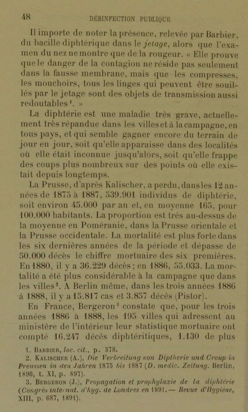 Il importe de noter la présence, relevée par Barbier, du bacille diphtérique dans le jetage, alors que l’exa- men du nez ne montre que de la rougeur. « Elle prouve que le danger de la contagion ne réside pas seulement dans la fausse membrane, mais que les compresses, les mouchoirs, tous les linges qui peuvent être souil- lés par le jetage sont des objets de transmission aussi redoutables*. » La diphtérie est une maladie très grave, actuelle- ment très répandue dans les villeset à la campagne, en tous pays, et qui semble gagner encore du terrain de jour en jour, soit qu’elle apparaisse dans des localités où elle était inconnue jusqu’alors, soit qu’elle frappe des coups plus nombreux sur des points où elle exis- tait depuis longtemps. La Prusse, d'après Kalischer, a perdu, dansles 12 an- nées de 1875 à 1887, 539.901 individus de diphtérie, soit environ 45.000 par an et, en moyenne 165, pour 100.000 habitants. La proportion est très au-dessus de la moyenne en Poméranie, dans la Prusse orientale et la Prusse occidentale. La mortalité est plus forte dans les six dernières années de la période et dépasse de 50.000 décès le chiffre mortuaire des six premières. En 1880, il y a 30.229 décès; en 1880, 55.033. La mor- talité a été plus considérable à la campagne que dans les villes3. A Berlin même, dans les trois années 1880 à 1888, il y a 15.817 cas et 3.857 décès (Pistor). En France, Bergeron3 constate que, pour les trois années 1880 à 1888, les 195 villes qui adressent au ministère de l’intérieur leur statistique mortuaire ont compté 10.247 décès diphtéritiques, 1.130 déplus 1. Barbier, loc. cit., p. 378. 2. Kalischer (A.), Oie Verbreitung von Diptherie und Croup in Preussen in <leu Jahren 1873 fris 1887 (D. medic. Zeiluag. Berlin, 1890, t. XI, p. 897). 3. Bergeron (J.), Propagation et prophylaxie de la diphtérie (Congrès internat, d'hyg. de Londres en 1891.— lie vue d’Hygiène, XIII, p. 687, 1891).