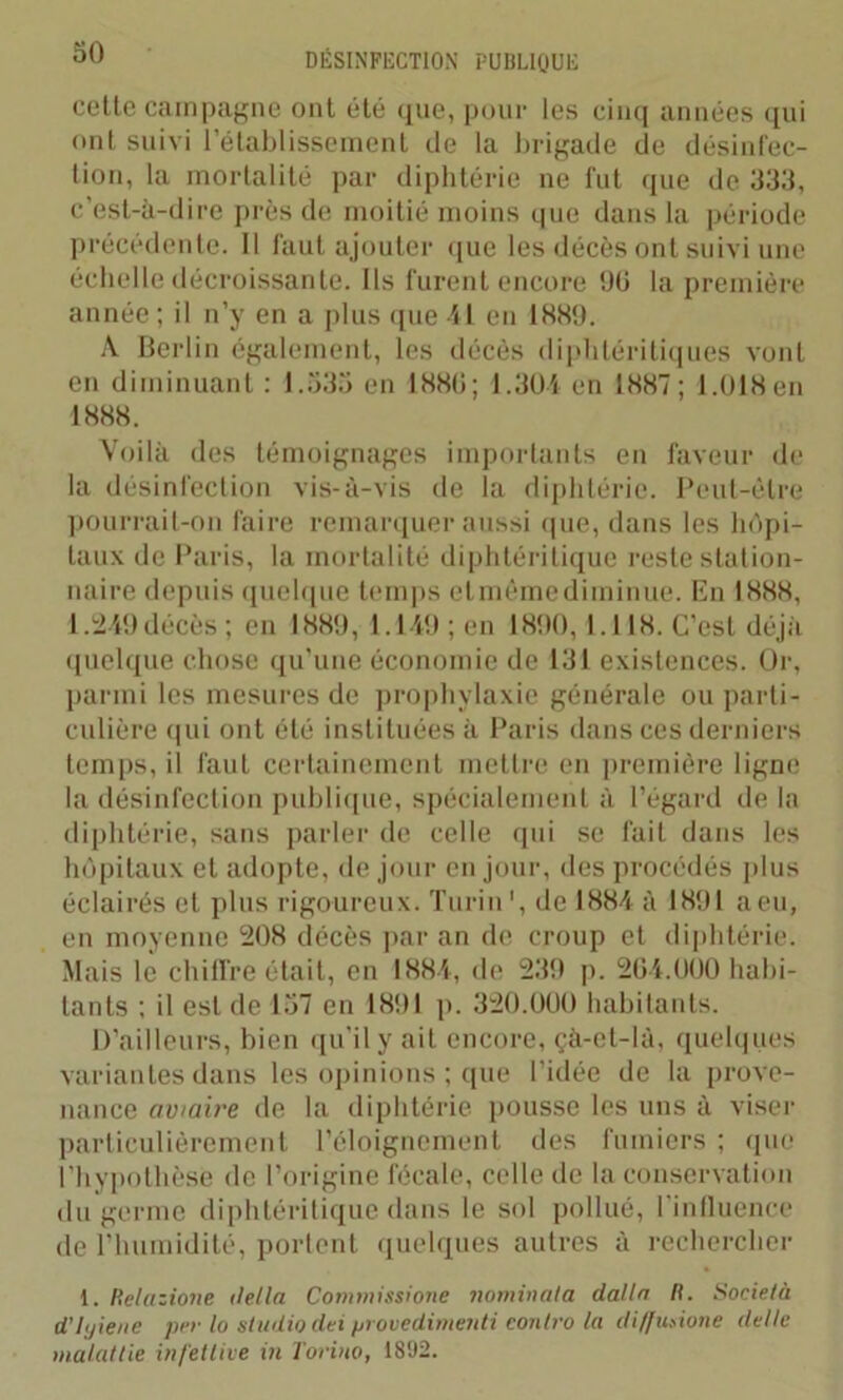 cette campagne ont été que, pour les cinq années qui ont suivi l’établissement de la brigade de désinfec- tion, la mortalité par diphtérie ne fut que de 333, c’est-à-dire près de moitié moins que dans la période précédente. Il faut ajouter que les décès ont suivi une échelle décroissante. Ils furent encore 00 la première année ; il n’y en a plus que 41 en 1889. A Berlin également, les décès diphléritiques vont en diminuant : 1.535 en 1880; 1.304 en 1887; 1.018 en 1888. Voilà des témoignages importants en faveur de la désinfection vis-à-vis de la diphtérie. Peut-être pourrait-on faire remarquer aussi que, dans les hôpi- taux de Paris, la mortalité diphtéritique reste station- naire depuis quelque temps elmêmediminue. En 1888, 1.249 décès ; en 1889, 1.149 ; en 1890, 1.118. C’est déjà quelque chose qu'une économie de 131 existences. Or, parmi les mesures de prophylaxie générale ou parti- culière qui ont été instituées à Paris dans ces derniers temps, il faut certainement mettre en première ligne la désinfection publique, spécialement à l’égard de la diphtérie, sans parler de celle qui se fait dans les hôpitaux et adopte, de jour en jour, des procédés plus éclairés et plus rigoureux. Turin1, de 1884 à 1891 a eu, en moyenne 208 décès par an de croup et diphtérie. Mais le chiffre était, en 1884, de 239 p. 204.000 habi- tants ; il est de 157 en 1891 p. 320.000 habitants. D’ailleurs, bien qu’il y ait encore, çà-el-là, quelques variantes dans les opinions ; que l’idée de la prove- nance aviaire de la diphtérie pousse les uns à viser particulièrement l’éloignement des fumiers ; que l’hypothèse de l’origine fécale, celle de la conservation du germe diphtéritique dans le sol pollué, l’influence de l’humidité, portent quelques autres à rechercher 1. Relazione délia Commissione nominal a dalla II. Società d'hjiene per lo studio dei provedimenti eonlro la diffusione délie maladie infettive in Torino, 1892.
