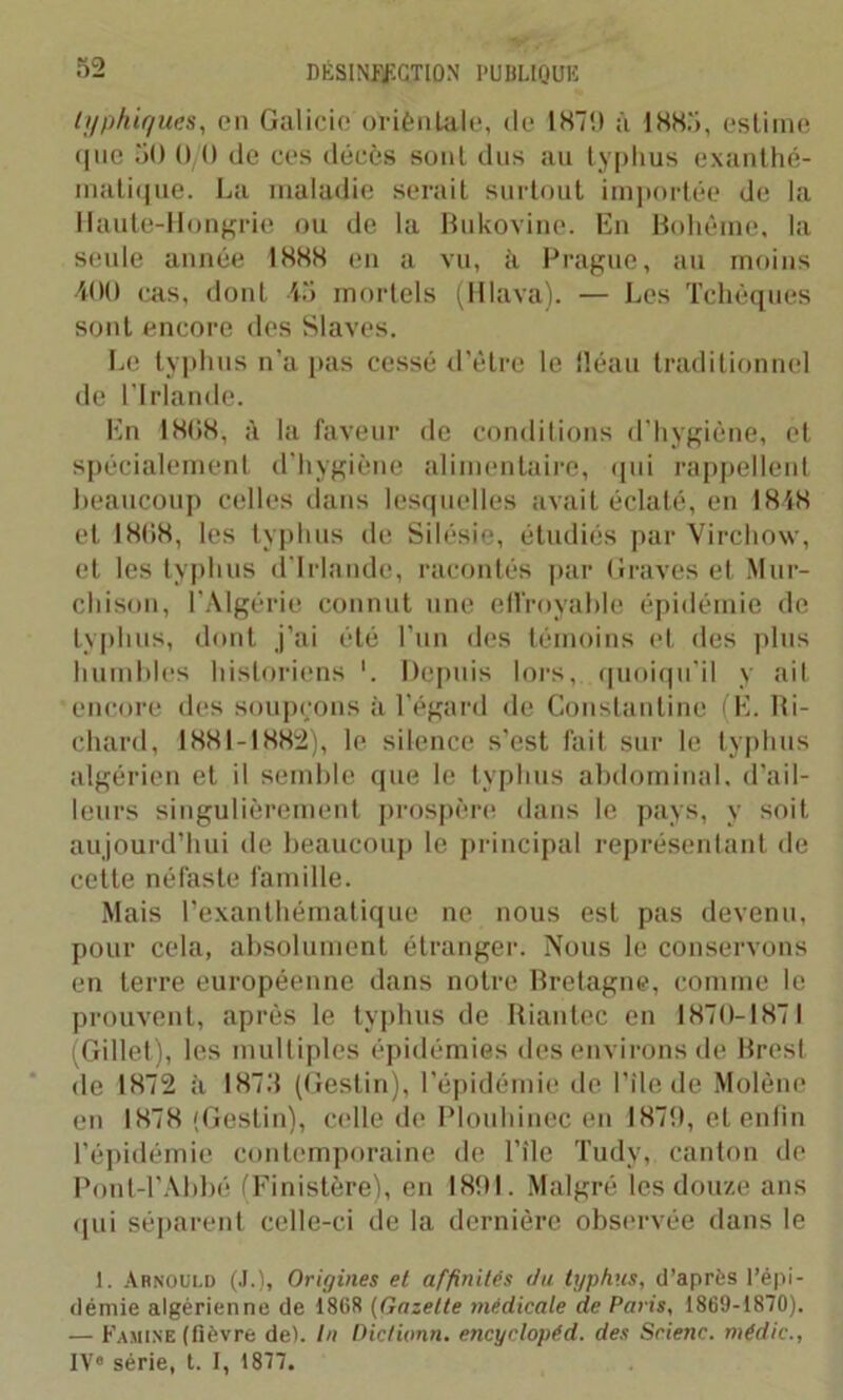 lyphi/jues, en Galicie orièntale, de 1879 à 1885, estime ([ne 50 0/0 de ces décès sont dus au typhus exanthé- matique. La maladie serait surtout importée de la ! faute-Hongrie ou de la Bukovine. En Bohême, la seule année 1888 en a vu, ii Prague, au moins 400 cas, dont 45 mortels (Hlava). — Les Tchèques sont encore des Slaves. Le typhus n’a pas cessé d'être le fléau traditionnel de l’Irlande. En 1808, à la faveur de conditions d’hygiène, et spécialement d’hygiène alimentaire, qui rappellent beaucoup celles dans lesquelles avait éclaté, en 1848 et 1808, les typhus de Silésie, étudiés par Virchow, et les typhus d’Irlande, racontés par Graves et Mur- chison, l’Algérie connut une effroyable épidémie de typhus, dont j’ai été l’un des témoins et des plus humbles historiens '. Depuis lors, quoiqu’il y ait encore des soupçons à l’égard de Constantine (E. Ri- chard, 1881-1882), le silence s’est fait sur le typhus algérien et il semble que le typhus abdominal, d’ail- leurs singulièrement prospère dans le pays, y soit aujourd’hui de beaucoup le principal représentant de cette néfaste famille. Mais l’exanthématique ne nous est pas devenu, pour cela, absolument étranger. Nous le conservons en terre européenne dans notre Bretagne, comme le prouvent, après le typhus de Riantec en 1870-1871 (Gillet), les multiples épidémies des environs de Brest de 1872 à 1875 (Gestin), l’épidémie de l’ile de Molène en 1878 (Gestin), celle de Plouhinec en 1879, et enfin l’épidémie contemporaine de l’ile Tudy, canton de Pont-l’Abbé (Finistère), en 1891. Malgré les douze ans qui séparent celle-ci de la dernière observée dans le 1. Arnould (J.), Origines et affinités du typhus, d’après l’épi- démie algérienne de 1868 (Gazette médicale de Paris, 1869-1870). — Famine (lièvre de). In Diclivnn. encyclopéd. des Scienc. médic., IV« série, t. I, 1877.