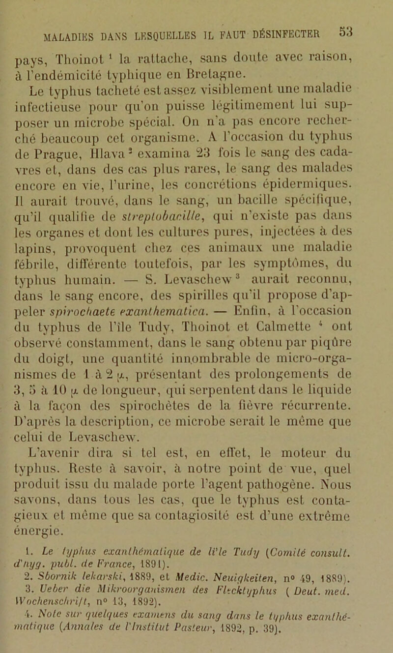 pays, Thoinot 1 la rattache, sans doute avec raison, à l’endémicité typhique en Bretagne. Le typhus tacheté est assez visiblement une maladie infectieuse pour qu’on puisse légitimement lui sup- poser un microbe spécial. On n a pas encore recher- ché beaucoup cet organisme. A l’occasion du typhus de Prague, Hlava5 examina 123 lois le sang des cada- vres et, dans des cas plus rares, le sang des malades encore en vie, Burine, les concrétions épidermiques. Il aurait trouvé, dans le sang, un bacille spécifique, qu’il qualifie de streptobacille, qui n’existe pas dans les organes et dont les cultures pures, injectées il des lapins, provoquent chez ces animaux une maladie fébrile, différente toutefois, par les symptômes, du typhus humain. — S. Levaschew3 aurait reconnu, dans le sang encore, des spirilles qu’il propose d’ap- peler spirochaete. exanthematica. — Enfin, à l'occasion du typhus de l’ile Tudy, Thoinot et Calmette 4 ont observé constamment, dans le sang obtenu par piqûre du doigt, une quantité innombrable de micro-orga- nismes de 1 à 2 g, présentant des prolongements de 3, 5 à 10 g de longueur, qui serpentent dans le liquide à la façon des spirochètes de la fièvre récurrente. D’après la description, ce microbe serait le même que celui de Levaschew. L’avenir dira si tel est, en effet, le moteur du typhus. Reste à savoir, à notre point de vue, quel produit issu du malade porte l’agent pathogène. Nous savons, dans tous les cas, que le typhus est conta- gieux et même que sa contagiosité est d’une extrême énergie. 1. Le typhus exanthématique de li'le Tudy (Comité consult. d'nyg. publ. de France, 1891). 2. Sbornik leliarski, 1889, et Medic. Neuigkeiten, n° 49, 1889). 3. Ueber die Mikroorganismen des Fltcktijphus ( Deut. med. Wochenschri/t, n° 13, 1892). 4. Note sur quelques examens du sang dans le typhus exanthé- matique (Annales de VInstitut Pasteur, 1892, p. 39).