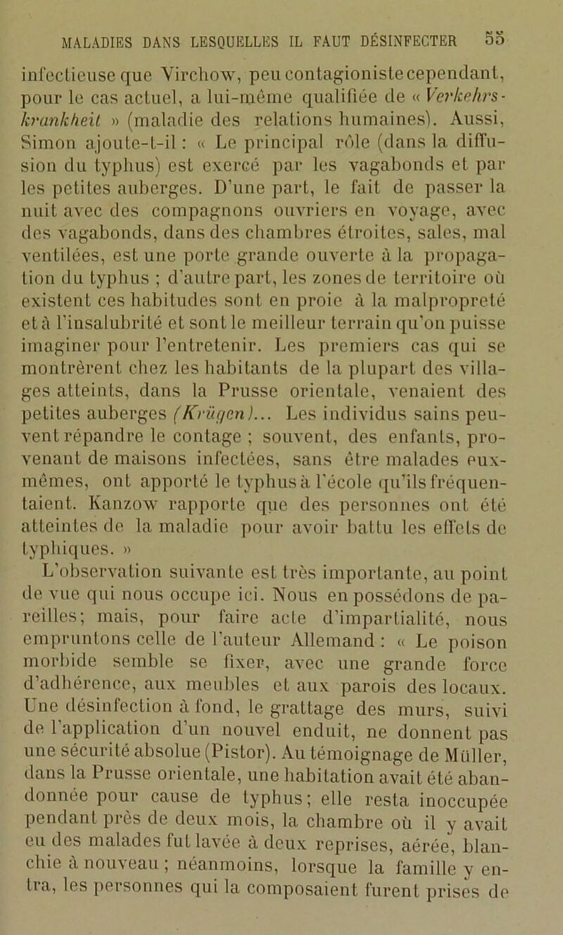 infectieuse que Virchow, peu contagioniste cependant, pour le cas actuel, a lui-même qualifiée de « Verkehrs- krankheit » (maladie des relations humaines). Aussi, Simon ajoute-t-il : Le principal rôle (dans la diffu- sion du typhus) est exercé par les vagabonds et par les petites auberges. D'une part, le fait de passer la nuit avec des compagnons ouvriers en voyage, avec des vagabonds, dans des chambres étroites, sales, mal ventilées, est une porte grande ouverte à la propaga- tion du typhus ; d’autre part, les zones de territoire où existent ces habitudes sont en proie à la malpropreté et à l’insalubrité et sont le meilleur terrain qu’on puisse imaginer pour l’entretenir. Les premiers cas qui se montrèrent chez les habitants de la plupart des villa- ges atteints, dans la Prusse orientale, venaient des petites auberges (Krüf/en)... Les individus sains peu- vent répandre le contage ; souvent, des enfants, pro- venant de maisons infectées, sans être malades eux- mêmes, onL apporté le typhus à l'école qu’ils fréquen- taient. Kanzow rapporte que des personnes ont été atteintes de la maladie pour avoir battu les elTels de typhiques. » L'observation suivante est très importante, au point de vue qui nous occupe ici. Nous en possédons de pa- reilles; mais, pour faire acte d’impartialité, nous empruntons celle de l’auteur Allemand : « Le poison morbide semble se fixer, avec une grande force d’adhérence, aux meubles et aux parois des locaux. Une désinfection à fond, le grattage des murs, suivi de l’application d’un nouvel enduit, ne donnent pas une sécurité absolue (Pistor). Au témoignage de Millier, dans la Prusse orientale, une habitation avait été aban- donnée pour cause de typhus; elle resla inoccupée pendant près de deux mois, la chambre où il y avait eu des malades fut lavée à deux reprises, aérée, blan- chie à nouveau ; néanmoins, lorsque la famille y en- lia, les personnes qui la composaient furent prises de