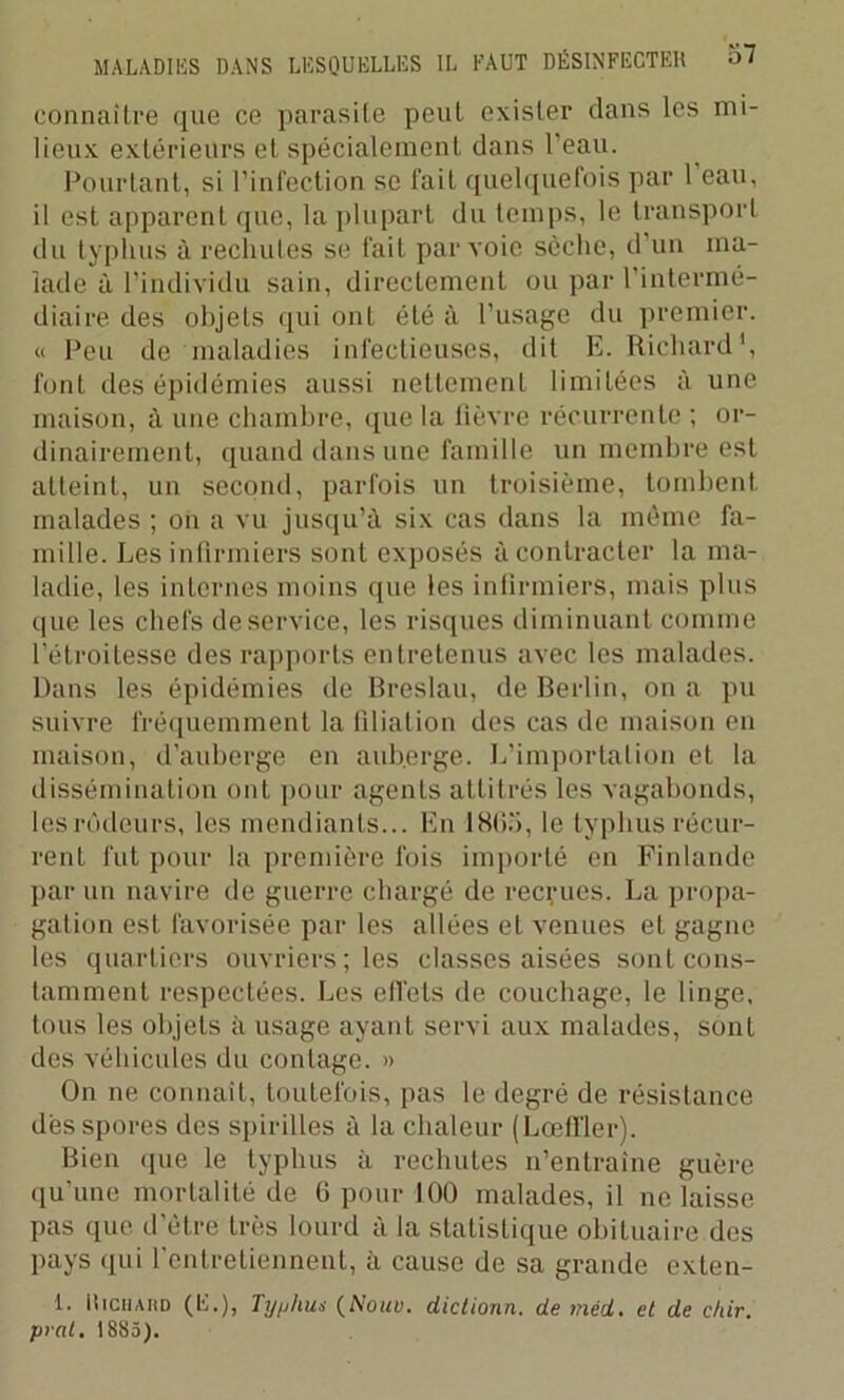 connaître que ce parasite peut exister dans les mi- lieux extérieurs et spécialement dans l'eau. Pourtant, si l’infection se fait quelquefois par 1 eau, il est apparent que, la plupart du temps, le transport du typhus à rechutes se fait par voie scche, d un ma- lade à l’individu sain, directement ou par l'intermé- diaire des objets qui onL été à l’usage du premier. « Peu de maladies infectieuses, dit E. Richard1, font des épidémies aussi nettement limitées à une maison, à une chambre, que la fièvre récurrente ; or- dinairement, quand dans une famille un membre est atteint, un second, parfois un troisième, tombent malades ; on a vu jusqu’à six cas dans la même fa- mille. Les infirmiers sont exposés à contracter la ma- ladie, les internes moins que les infirmiers, mais plus que les chefs de service, les risques diminuant comme l’étroitesse des rapports entretenus avec les malades. Dans les épidémies de Breslau, de Berlin, on a pu suivre fréquemment la filiation des cas de maison en maison, d’auberge en auberge. L’importation et la dissémination ont pour agents attitrés les vagabonds, les rôdeurs, les mendiants... En 1865, le typhus récur- rent fut pour la première fois importé en Finlande par un navire de guerre chargé de recrues. La propa- gation est favorisée par les allées et venues et gagne les quartiers ouvriers; les classes aisées sont cons- tamment respectées. Les effets de couchage, le linge, tous les objets à usage ayant servi aux malades, sont des véhicules du contage. » On ne connaît, toutefois, pas le degré de résistance dès spores des spirilles à la chaleur (Lœfïler). Bien que le typhus à rechutes n’entraîne guère qu'une mortalité de 6 pour 100 malades, il ne laisse pas que d’ètre très lourd à la statistique obituaire des pays qui l’entretiennent, à cause de sa grande exten- i. Richard ( li . ) , Typhus (Nouu. dictionn. de mèd. et de chir. prat. 1885).