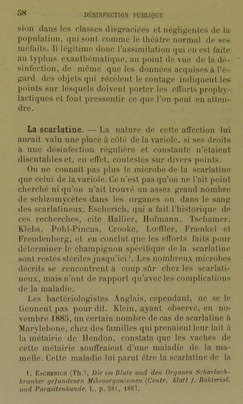 sion dans les classes disgraciées et négligentes de la population, qui sont comme le théâtre normal de ses méfaits. 11 légitime donc l’assimilation qui en est faite au typhus exanthématique, au point de vue de la dé- sinfection, de même que les données acquises à l’é- gard des objets qui récèlent le contage indiquent les points sur lesquels doivent porter les efforts prophy- lactiques et font pressentir ce que l’on peut en atten- dre. La scarlatine. — La nature de cette affection lui aurait valu une place à côté de la variole, si ses droits à une désinfection régulière et constante n’étaient discutables et, en effet, contestés sur divers points. On ne connaît pas plus le microbe de la scarlatine que celui de la variole. Ce n'est pas qu’on ne l’ait point cherché ni qu’on n’ait trouvé un assez grand nombre de schizomycètes dans les organes ou dans le sang des scarlatineux. Escherich, qui a fait l’historique de ces recherches, cite Hallier, Hofmann, Tschamer, Klebs, Pohl-Pincus, Crooke, Lœffler, Frænkel et Freudenberg, et en conclut que les efforts faits pour déterminer le champignon spécifique de la scarlatine sont restés stériles jusqu’ici '. Les nombreux microbes décrits se rencontrent à coup sûr chez les scarlati- neux, mais n’ont de rapport qu’avec les complications de la maladie. Les bactériologistes Anglais, cependant, ne se le tiennent pas pour dit. Klein, ayant observé, en no- vembre 1885, un certain nombre de cas de scarlatine à Marylebone, chez des familles qui prenaient leur lait à la métairie de Hendon, constata (pie les vaches de cette métairie souffraient d’une maladie de la ma- melle. Cette maladie lui parut être la scarlatine de la I. Eschehich (Th.\ Die im Ulule und den Organen Scharlach- hranker gefundenen Mikroorganismen (Centr. bla/l f. Bakteriol. und Parasitenkunde, I,, p, 381, 1887.