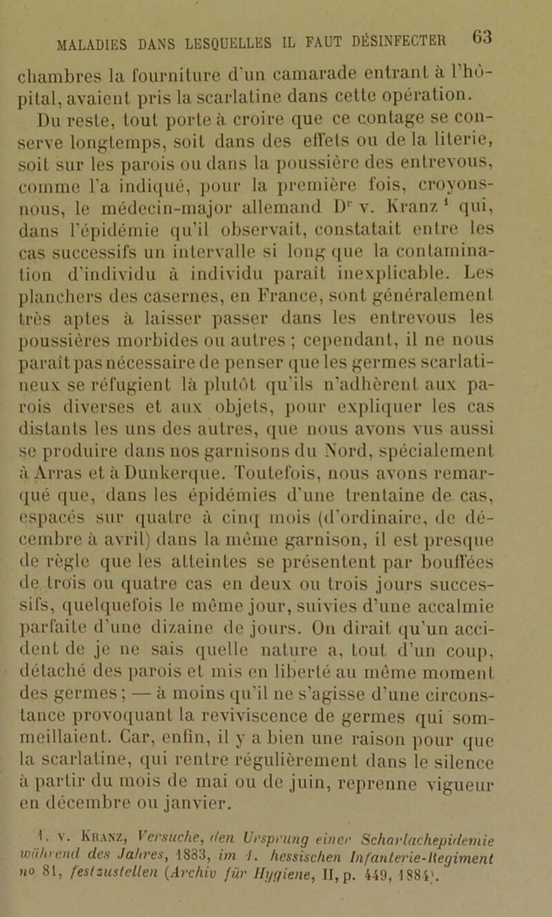 chambres la fourniture d'un camarade entrant à 1 hô- pital, avaient pris la scarlatine dans cette opération. Du reste, tout porte à croire que ce contage se con- serve longtemps, soit dans des effets ou de la literie, soit sur les parois ou dans la poussière des entrêvons, comme l'a indiqué, pour la première fois, croyons- nous, le médecin-major allemand Dr v. Kranz 1 qui, dans l’épidémie qu'il observait, constatait entre les cas successifs un intervalle si long (pie la contamina- tion d’individu à individu parait inexplicable. Les planchers des casernes, en France, sont généralement très aptes à laisser passer dans les entrevous les poussières morbides ou autres ; cependant, il ne nous parait pas nécessaire de penser que les germes scarlati- neux se réfugient là plutôt qu'ils n’adhèrent aux pa- rois diverses et aux objets, pour expliquer les cas distants les uns des autres, que nous avons vus aussi se produire dans nos garnisons du Nord, spécialement à Arras et à Dunkerque. Toutefois, nous avons remar- qué que, dans les épidémies d’une trentaine de cas, espacés sur quatre à cinq mois (d’ordinaire, de dé- cembre à avril) dans la même garnison, il est presque de règle que les atteintes se présentent par bouffées de trois ou quatre cas en deux ou trois jours succes- sifs, quelquefois le même jour, suivies d’une accalmie parfaite d’une dizaine de jours. On dirait qu’un acci- dent de je ne sais quelle nature a, tout d’un coup, détaché des parois et mis en liberté au même moment des germes ; — à moins qu’il 11e s'agisse d’une circons- tance provoquant la reviviscence de germes qui som- meillaient. Car, enfin, il y a bien une raison pour que la scarlatine, qui rentre régulièrement dans le silence à partir du mois de mai ou de juin, reprenne vigueur en décembre ou janvier. I. v. Khanz, Versuche, lien Urspriuig eince Scharlachepidemie wiilucnd des Jahres, 1883, im I. hessischen Infaulerie-Hegiment no 81, festzMtellen (Archiv für Hygiene, II, p. 449, 1884'.