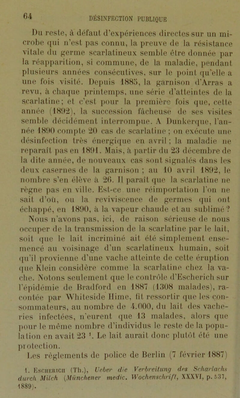 Du reste, à défaut d’expériences directes sur un mi- crobe qui n’est pas connu, la preuve de la résistance vitale du germe scarlatineux semble être donnée par la réapparition, si commune, de la maladie, pendant plusieurs années consécutives, sur le point qu'elle a une fois visité. Depuis 1885, la garnison d’Arras a revu, à chaque printemps, une série d’atteintes de la scarlatine; et c’est pour la première fois que, celle année (1892), la succession fâcheuse de ses visites semble décidément interrompue. À Dunkerque, l’an- née 1890 compte 20 cas de scarlatine ; on exécute une désinfection très énergique en avril ; la maladie ne reparaît pas en 1891. Mais, â partir du 23 décembre de la dite année, de nouveaux cas sont signalés dans les deux casernes de la garnison ; au 10 avril 1892, le nombre s’en élève à 26. Il paraît que la scarlatine ne règne pas en ville. Est-ce une réimportation l’on ne sait d’où, ou la reviviscence de germes qui ont échappé, en 1890, à la vapeur chaude et au sublimé ? Nous n’avons pas, ici, de raison sérieuse de nous occuper de la transmission de la scarlatine par le lait, soit que le lait incriminé ait été simplement ense- mencé au voisinage d’un scarlatineux humain, soit qu’il provienne d’une vache atteinte de celle éruption que Klein considère comme la scarlatine chez la va- che. Notons seulement que le contrôle d’Escherich sur l'épidémie de Bradford en 1887 (1308 malades), ra- contée par Whiteside Hime, lit ressortir (pie les con- sommateurs, au nombre de 4.000, du lait des vache- ries infectées, n’eurent que 13 malades, alors que pour le même nombre d’individus le reste de la popu- lation en avait 23 '. Le lait aurait donc plutôt été une protection. Les règlements de police de Berlin (7 février 1887) 1. Eschericii (Th.), Ueber die Verbreitung des Scharlachs dur ch Mile h (Müncbener medic. Wochenschrift, XXXVI, p. »37, 1889).