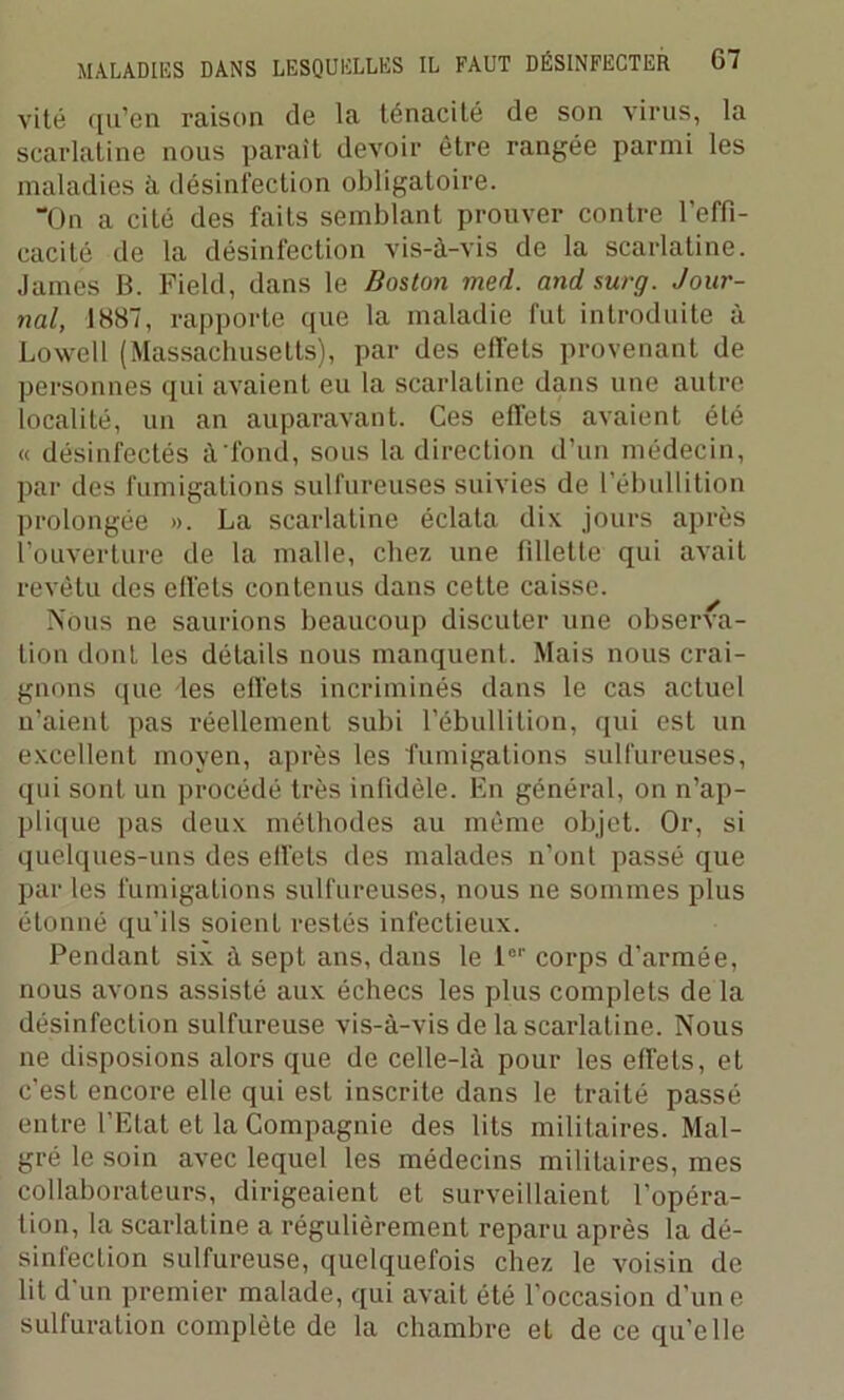 vite qu’en raison de la ténacité de son virus, la scarlatine nous parait devoir être rangée parmi les maladies à désinfection obligatoire. “On a cité des faits semblant prouver contre l’effi- cacité de la désinfection vis-à-vis de la scarlatine. James B. Field, dans le Boston med. and surg. Jour- nal, 1887, rapporte que la maladie fut introduite à Lowell (Massachusetts), par des effets provenant de personnes qui avaient eu la scarlatine dans une autre localité, un an auparavant. Ces effets avaient été « désinfectés à'fond, sous la direction d’un médecin, par des fumigations sulfureuses suivies de l’ébullition prolongée ». La scarlatine éclata dix jours après l’ouverture de la malle, chez une fillette qui avait revêtu des effets contenus dans cette caisse. Nous ne saurions beaucoup discuter une observa- tion dont les détails nous manquent. Mais nous crai- gnons que les effets incriminés dans le cas actuel n’aient pas réellement subi l’ébullition, qui est un excellent moyen, après les fumigations sulfureuses, qui sont un procédé très infidèle. En général, on n’ap- plique pas deux méthodes au même objet. Or, si quelques-uns des effets des malades n’ont passé que par les fumigations sulfureuses, nous ne sommes plus étonné qu’ils soienl restés infectieux. Pendant six à sept ans, dans le l01' corps d’armée, nous avons assisté aux échecs les plus complets de la désinfection sulfureuse vis-à-vis de la scarlatine. Nous ne disposions alors que de celle-là pour les effets, et c’est encore elle qui est inscrite dans le traité passé entre l’Etat et la Compagnie des lits militaires. Mal- gré le soin avec lequel les médecins militaires, mes collaborateurs, dirigeaient et surveillaient l’opéra- tion, la scarlatine a régulièrement reparu après la dé- sinfection sulfureuse, quelquefois chez le voisin de lit d'un premier malade, qui avait été l’occasion d’un e sulfuration complète de la chambre et de ce qu’elle