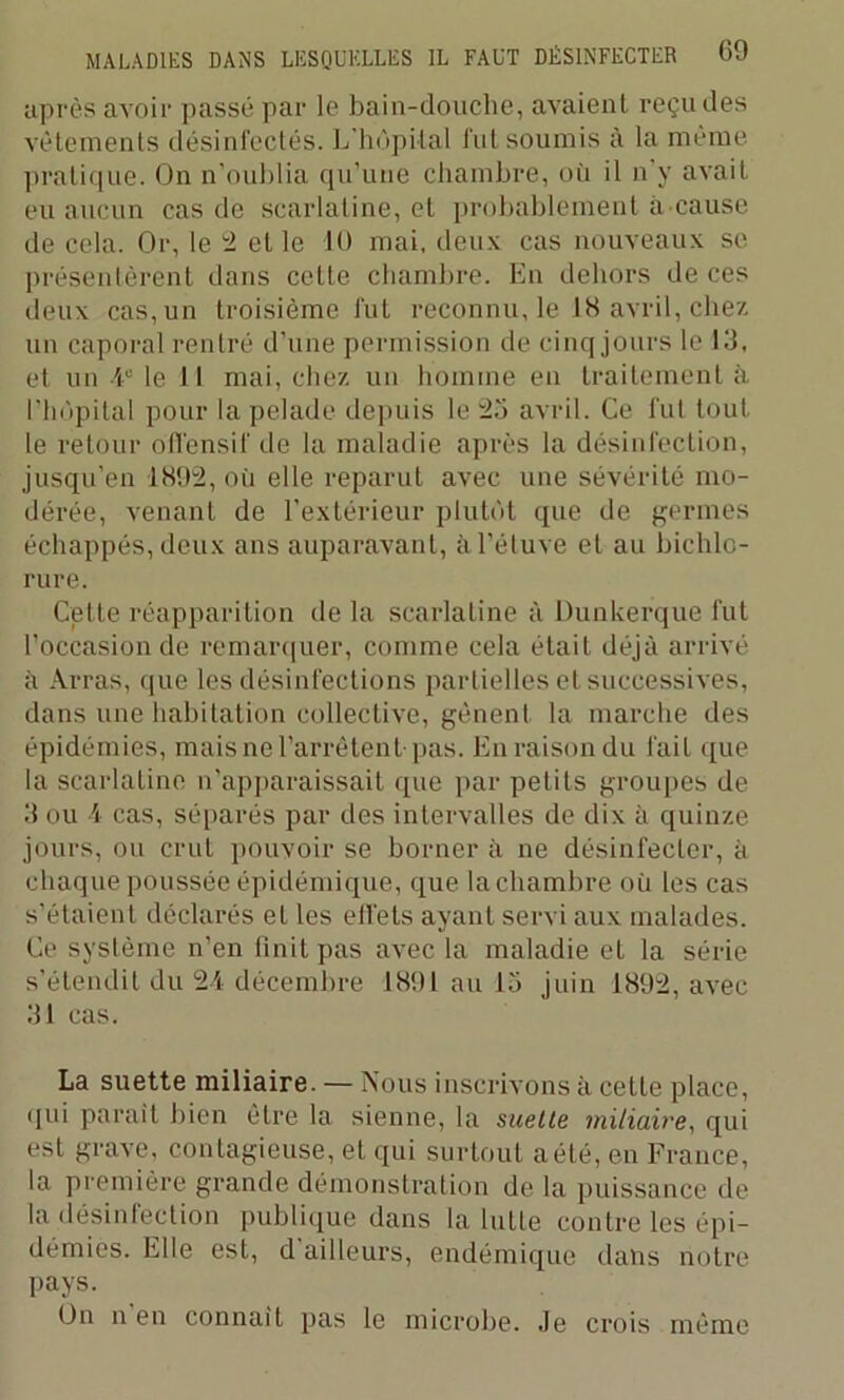 après avoir passé par le bain-douche, avaient reçu des vêtements désinfectés. L'hôpital lut soumis à la même pratique. On n’oublia qu’une chambre, où il n y avait eu aucun cas de scarlatine, et probablement à cause de cela. Or, le 2 et le 10 mai, deux cas nouveaux se présentèrent dans celte chambre. En dehors de ces deux cas, un troisième fut reconnu, le 18 avril, chez un caporal rentré d’une permission de cinq jours le 13, et un Ie le 11 mai, chez un homme en traitement à l’hôpital pour la pelade depuis le 25 avril. Ce fut tout le retour offensif de la maladie après la désinfection, jusqu’en 1892, où elle reparut avec une sévérité mo- dérée, venant de l’extérieur plutôt que de germes échappés, deux ans auparavant, à l’étuve et au bichlo- rure. Cette réapparition de la scarlatine à Dunkerque fut l’occasion de remarquer, comme cela était déjà arrivé à Arras, que les désinfections partielles et successives, dans une habitation collective, gênent la marche des épidémies, mais ne l’arrêtent pas. En raison du fait que la scarlatine n’apparaissait que par petits groupes de 3 ou 4 cas, séparés par des intervalles de dix à quinze jours, ou crut pouvoir se borner à ne désinfecter, à chaque poussée épidémique, que la chambre où les cas s’étaient déclarés et les effets ayant servi aux malades. Ce système n’en finit pas avec la maladie et la série s’étendit du 24 décembre 1891 au 15 juin 1892, avec 31 cas. La suette miliaire. — Nous inscrivons à cette place, qui parait bien être la sienne, la suette miliaire, qui est grave, contagieuse, et qui surtout a été, en France, la première grande démonstration de la puissance de la désinfection publique dans la lutte contre les épi- démies. Elle est, d ailleurs, endémique dans notre pays. On n en connaît pas le microbe. Je crois même